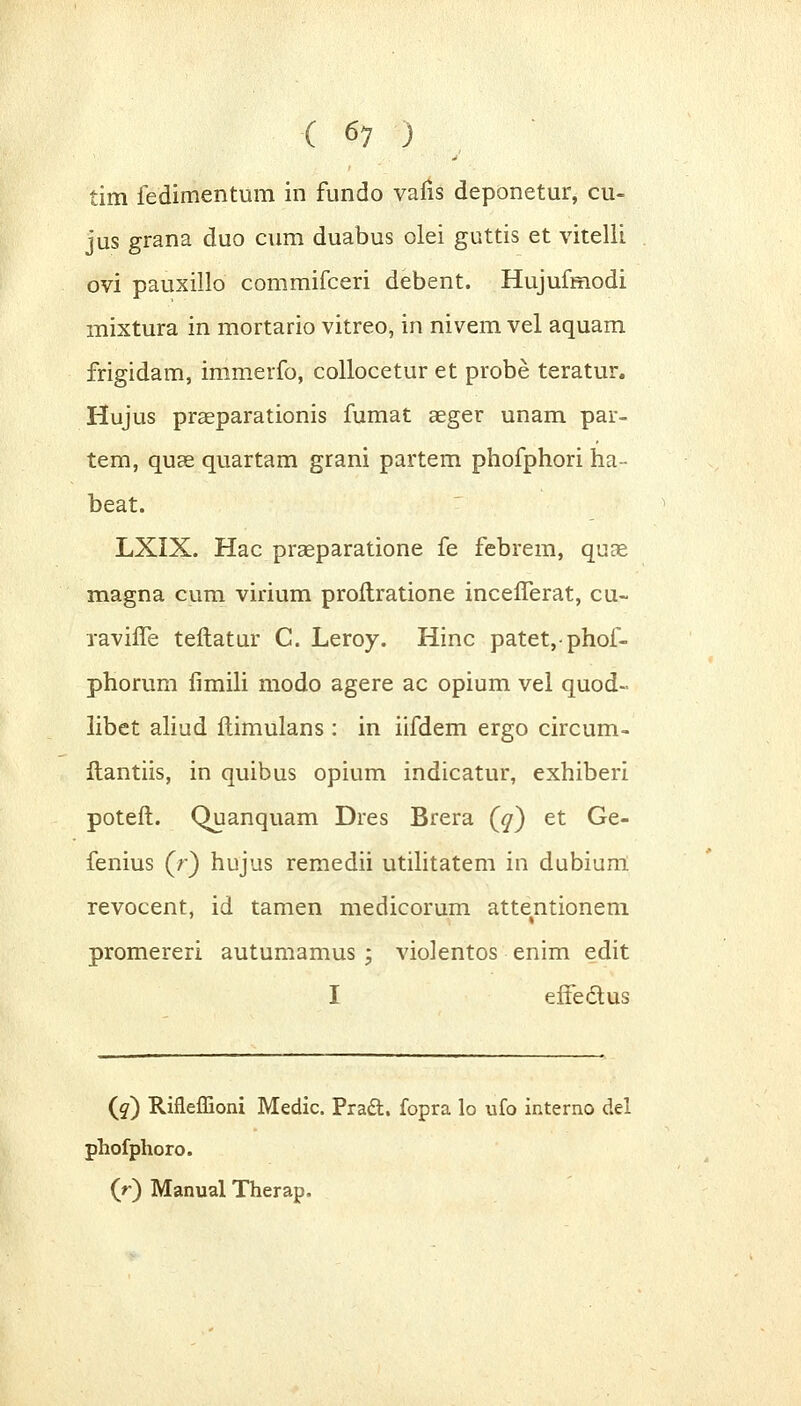 tim fedimentum in fundo vafis deponetur, cu~ jus grana duo cum duabus olei guttis et vitelli ovi pauxillo commifceri debent. Hujufmodi mixtura in mortario vitreo, in nivem vel aquam frigidam, immerfo, collocetur et probe teratur. Hujus praeparationis fumat aeger unam par- tem, quse quartam grani partem phofphori ha-- beat. LXIX. Hac praeparatione fe febrem, quae magna cum virium proftratione incefferat, cu« xaviffe teftatur C. Leroy. Hinc patet,phof- phorum fimili modo agere ac opium vel quod- libet aliud flimulans : in iifdem ergo circum- flantiis, in quibus opium indicatur, exhiberi poteft. Quanquam Dres Brera (jj) et Ge- fenius (r) hujus remedii utilitatem in dubium revocent, id tamen medicorum attentionem promereri autumamus ; violentos enim edit I eftedus (g) Rifleffioni Medic. Pracl. fopra lo ufo interno del phofphoro. (r) Manual Therap.