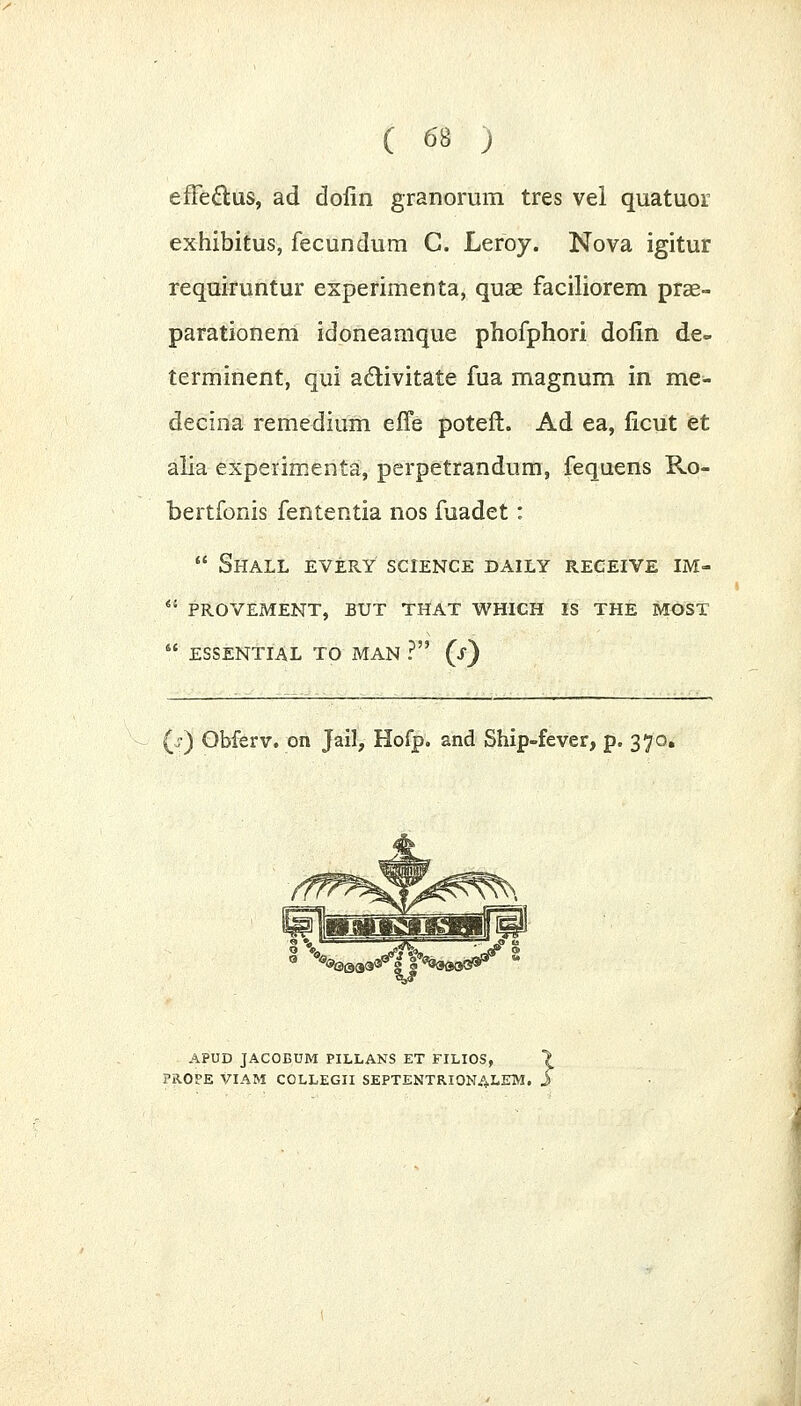 effeftus, ad dofin granorum tres vel quatuor exhibitus, fecundum C. Leroy. Nova igitur requiruntur experimenta, quae faciliorem prse- parationem idoneamque phofphori dolin de» terminent, qui activitate fua magnum in me- decina remedium efle potefl. Ad ea, licut et alia experimenta, perpetrandum, fequens Ro- bertfonis fententia nos fuadet:  Shall every science daily receive im-  provement, but that which is the most  essential to MAN ? (i) (j-) Obferv. on Jail, Hofp. and Ship-fever, p. 370. APUD JACOBUM PILLANS ET FILIOS, PR.OPE VIAM COLLEGII SEPTENTRIONALEM.