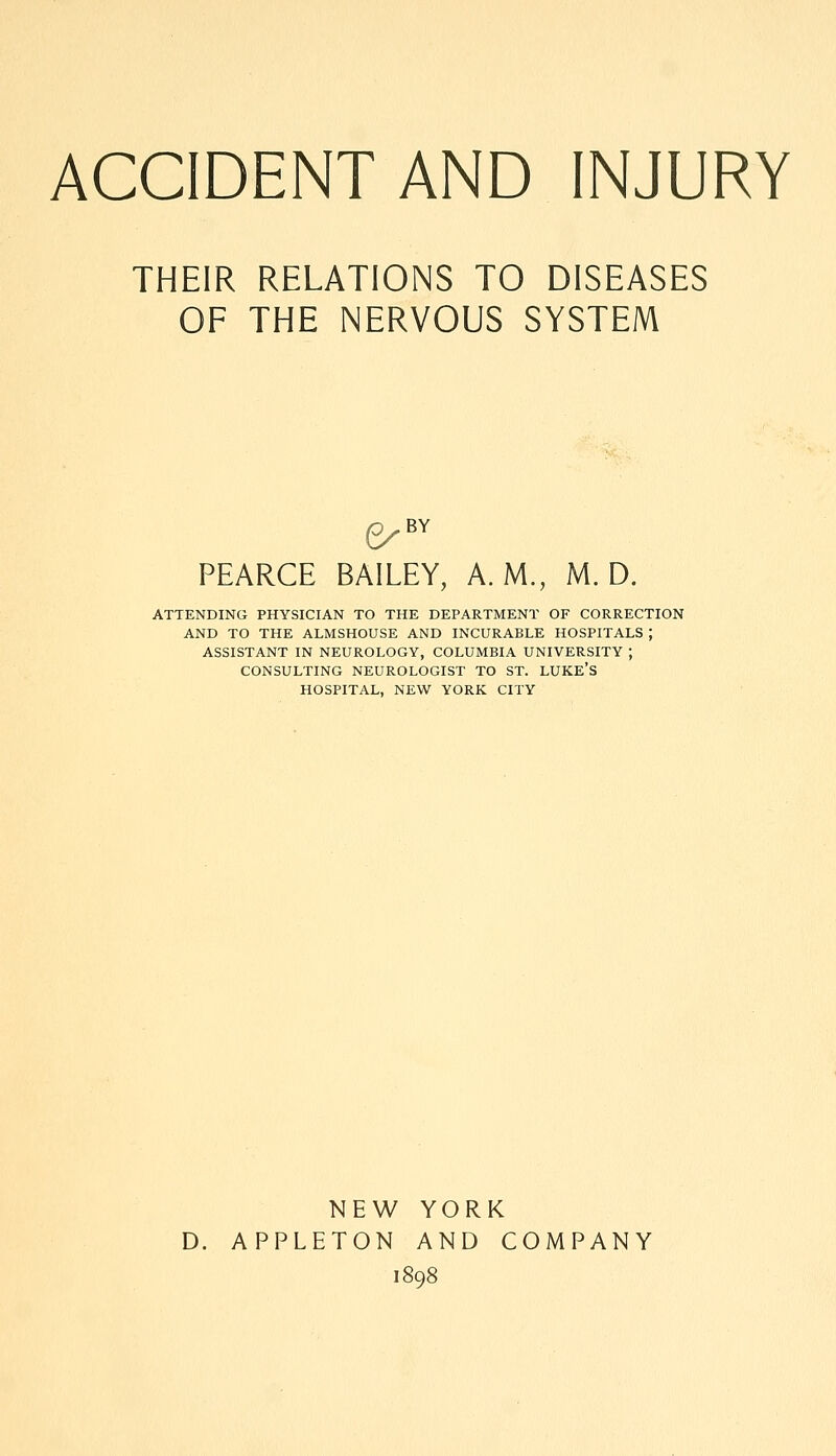 ACCIDENT AND INJURY THEIR RELATIONS TO DISEASES OF THE NERVOUS SYSTEM PEARCE BAILEY, A.M., M. D. ATTENDING PHYSICIAN TO THE DEPARTMENT OF CORRECTION AND TO THE ALMSHOUSE AND INCURABLE HOSPITALS ; ASSISTANT IN NEUROLOGY, COLUMBIA UNIVERSITY ; CONSULTING NEUROLOGIST TO ST. LUKE'S HOSPITAL, NEW YORK CITY NEW YORK D. APPLETON AND COMPANY 1898