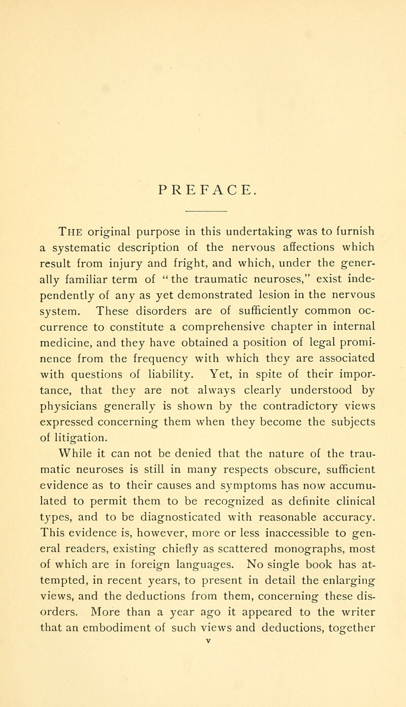 PREFACE. The original purpose in this undertaking- was to furnish a systematic description of the nervous affections which result from injury and fright, and which, under the gener- ally familiar term of  the traumatic neuroses, exist inde- pendently of any as yet demonstrated lesion in the nervous system. These disorders are of sufficiently common oc- currence to constitute a comprehensive chapter in internal medicine, and they have obtained a position of legal promi- nence from the frequency with which they are associated with questions of liability. Yet, in spite of their impor- tance, that they are not always clearly understood by physicians generally is shown by the contradictory views expressed concerning them when they become the subjects of litigation. While it can not be denied that the nature of the trau- matic neuroses is still in many respects obscure, sufficient evidence as to their causes and symptoms has now accumu- lated to permit them to be recognized as definite clinical types, and to be diagnosticated with reasonable accuracy. This evidence is, however, more or less inaccessible to gen- eral readers, existing chiefly as scattered monographs, most of which are in foreign languages. No single book has at- tempted, in recent years, to present in detail the enlarging views, and the deductions from them, concerning these dis- orders. More than a year ago it appeared to the writer that an embodiment of such views and deductions, together