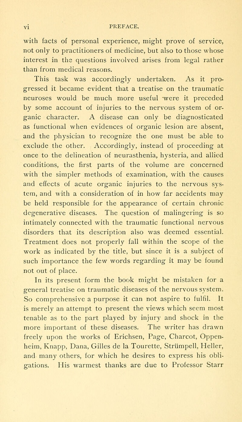 with facts of personal experience, might prove of service, not only to practitioners of medicine, but also to those whose interest in the questions involved arises from legal rather than from medical reasons. This task was accordingly undertaken. As it pro- gressed it became evident that a treatise on the traumatic neuroses would be much more useful -were it preceded by some account of injuries to the nervous system of or- ganic character. A disease can only be diagnosticated as functional when evidences of organic lesion are absent, and the physician to recognize the one must be able to exclude the other. Accordingly, instead of proceeding at once to the delineation of neurasthenia, hysteria, and allied conditions, the first parts of the volume are concerned with the simpler methods of examination, with the causes and effects of acute organic injuries to the nervous sys- tem, and with a consideration of in how far accidents may be held responsible for the appearance of certain chronic degenerative diseases. The question of malingering is so intimately connected with the traumatic functional nervous disorders that its description also was deemed essential. Treatment does not properly fall within the scope of the work as indicated by the title, but since it is a subject of such importance the few words regarding it may be found not out of place. In its present form the book might be mistaken for a general treatise on traumatic diseases of the nervous system. So comprehensive a purpose it can not aspire to fulfil. It is merely an attempt to present the views which seem most tenable as to the part played by injury and shock in the more important of these diseases. The writer has drawn freely upon the works of Erichsen, Page, Charcot, Oppen- heim, Knapp, Dana, Gilles de la Tourette, Striimpell, Heller, and many others, for which he desires to express his obli- gations. His warmest thanks are due to Professor Starr