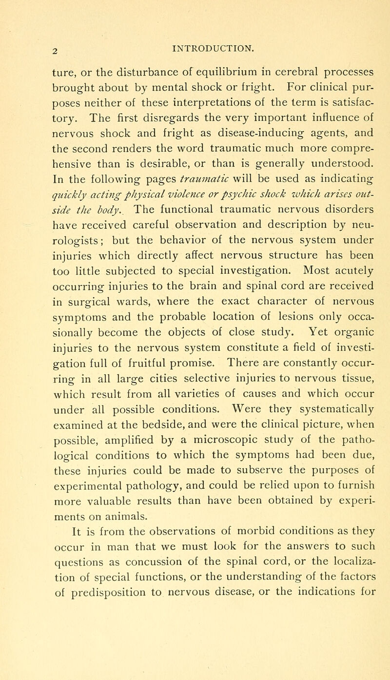 ture, or the disturbance of equilibrium in cerebral processes brought about by mental shock or fright. For clinical pur- poses neither of these interpretations of the term is satisfac- tory. The first disregards the very important influence of nervous shock and fright as disease-inducing agents, and the second renders the word traumatic much more compre- hensive than is desirable, or than is generally understood. In the following pages traumatic will be used as indicating quickly acting physical violence or psychic shock zvhicJi arises out- side the body.^ The functional traumatic nervous disorders have received careful observation and description by neu- rologists ; but the behavior of the nervous system under injuries which directly affect nervous structure has been too little subjected to special investigation. Most acutely occurring injuries to the brain and spinal cord are received in suro-ical wards, where the exact character of nervous symptoms and the probable location of lesions only occa- sionally become the objects of close study. Yet organic injuries to the nervous system constitute a field of investi- gation full of fruitful promise. There are constantly occur- ring in all large cities selective injuries to nervous tissue, which result from all varieties of causes and which occur under all possible conditions. Were they systematically examined at the bedside, and were the clinical picture, when possible, amplified by a microscopic study of the patho- logical conditions to which the symptoms had been due, these injuries could be made to subserve the purposes of experimental pathology, and could be relied upon to furnish more valuable results than have been obtained by experi- ments on animals. It is from the observations of morbid conditions as they occur in man that we must look for the answers to such questions as concussion of the spinal cord, or the localiza- tion of special functions, or the understanding of the factors of predisposition to nervous disease, or the indications for