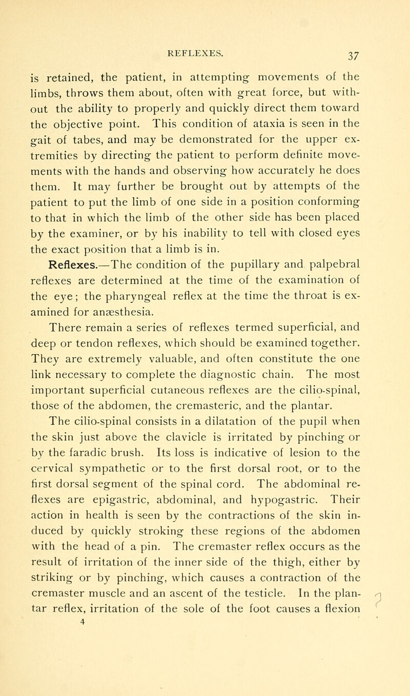 is retained, the patient, in attempting movements of the limbs, throws them about, often with great force, but with- out the ability to properly and quickly direct them toward the objective point. This condition of ataxia is seen in the gait of tabes, and may be demonstrated for the upper ex- tremities by directing the patient to perform definite move- ments with the hands and observing how accurately he does them. It may further be brought out by attempts of the patient to put the limb of one side in a position conforming to that in which the limb of the other side has been placed by the examiner, or by his inability to tell with closed eyes the exact position that a limb is in. Reflexes.—The condition of the pupillary and, palpebral reflexes are determined at the time of the examination of the eye; the pharyngeal reflex at the time the throat is ex- amined for ansesthesia. There remain a series of reflexes termed superficial, and deep or tendon reflexes, which should be examined together. They are extremely valuable, and often constitute the one link necessary to complete the diagnostic chain. The most important superficial cutaneous reflexes are the cilio-spinal, those of the abdomen, the cremasteric, and the plantar. The cilio-spinal consists in a dilatation of the pupil when the skin just above the clavicle is irritated by pinching or by the faradic brush. Its loss is indicative of lesion to the cervical sympathetic or to the first dorsal root, or to the first dorsal segment of the spinal cord. The abdominal re- flexes are epigastric, abdominal, and hypogastric. Their action in health is seen by the contractions of the skin in- duced by quickly stroking these regions of the abdomen with the head of a pin. The cremaster reflex occurs as the result of irritation of the inner side of the thigh, either by striking or by pinching, which causes a contraction of the cremaster muscle and an ascent of the testicle. In the plan- tar reflex, irritation of the sole of the foot causes a flexion 4 ?