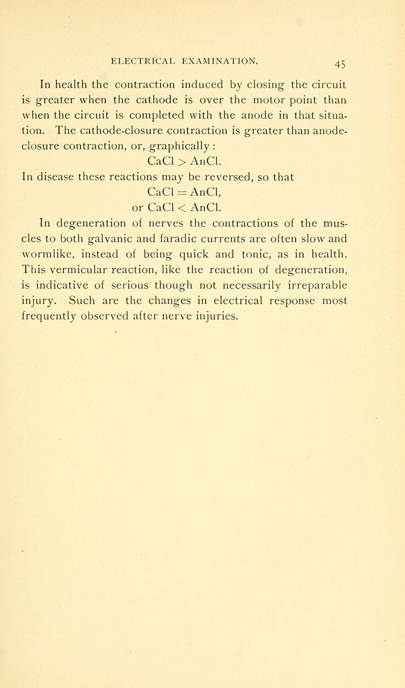 In health the contraction induced by closing the circuit is greater when the cathode is over the motor point than when the circuit is completed with the anode in that situa- tion. The cathode-closure contraction is greater than anode- closure contraction, or, graphically : CaCl > AnCl. In disease these reactions may be reversed, so that CaCl = AnCl, or CaCl < AnCl. In degeneration of nerves the contractions of the mus- cles to both galvanic and faradic currents are often slow and wormlike, instead of being quick and tonic, as in health. This vermicular reaction, like the reaction of degeneration, is indicative of serious though not necessarily irreparable injury. Such are the changes in electrical response most frequently observed after nerve injuries.