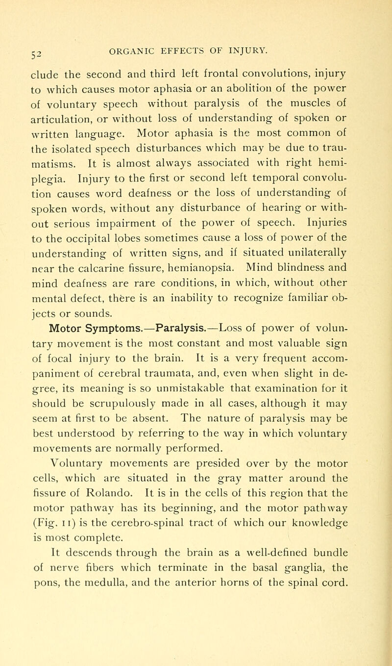 elude the second and third left frontal convolutions, injury to which causes motor aphasia or an abolition of the power of voluntary speech without paralysis of the muscles of articulation, or without loss of understanding of spoken or written language. Motor aphasia is the most common of the isolated speech disturbances which may be due to trau- matisms. It is almost always associated with right hemi- plegia. Injury to the first or second left temporal convolu- tion causes word deafness or the loss of understanding of spoken words, without any disturbance of hearing or with- out serious impairment of the power of speech. Injuries to the occipital lobes sometimes cause a loss of power of the understanding of written signs, and if situated unilaterally near the calcarine fissure, hemianopsia. Mind blindness and mind deafness are rare conditions, in which, without other mental defect, there is an inability to recognize familiar ob- jects or sounds. Motor Symptoms.—Paralysis.—Loss of power of volun- tary movement is the most constant and most valuable sign of focal injury to the brain. It is a very frequent accom- paniment of cerebral traumata, and, even when slight in de- gree, its meaning is so unmistakable that examination for it should be scrupulously made in all cases, although it may seem at first to be absent. The nature of paralysis may be best understood by referring to the way in which voluntary movements are normally performed. Voluntary movements are presided over by the motor cells, which are situated in the gray matter around the fissure of Rolando. It is in the cells of this region that the motor pathway has its beginning, and the motor pathway (Fig. ii) is the cerebro-spinal tract of which our knowledge is most complete. It descends through the brain as a well-defined bundle of nerve fibers which terminate in the basal ganglia, the pons, the medulla, and the anterior horns of the spinal cord.