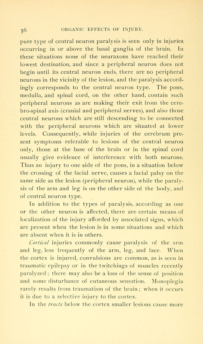 pure type of central neuron paralysis is seen only in injuries occurring in or above the basal ganglia of the brain. In these situations none of the neuraxons have reached their lowest destination, and since a peripheral neuron does not begin until its central neuron ends, there are no peripheral neurons in the vicinity of the lesion, and the paralysis accord- ingly corresponds to the central neuron type. The pons, medulla, and spinal cord, on the other hand, contain such peripheral neurons as are making their exit from the cere- bro-spinal axis (cranial and peripheral nerves), and also those central neurons which are still descending to be connected with the peripheral neurons which are situated at lower levels. Consequently, while injuries of the cerebrum pre- sent symptoms referable to lesions of the central neuron only, those at the base of the brain or in the spinal cord usually give evidence of interference with both neurons. Thus an injury to one side of the pons, in a situation below the crossing of the facial nerve, causes a facial palsy on the same side as the lesion (peripheral neuron), while the paraly- sis of the arm and leg is on the other side of the body, and of central neuron type. In addition to the types of paralysis, according as one or the other neuron is affected, there are certain means of localization of the injury afforded by associated signs, which are present when the lesion is in some situations and which are absent when it is in others. Cortical injuries commonly cause paralysis of the nrm and leg, less frequently of the arm, leg, and face. When the cortex is injured, convulsions are common, as is seen in traumatic epilepsy or in the twitchings of muscles recently paralyzed ; there may also be a loss of the sense of position and some disturbance of cutaneous sensation. Monoplegia rarely results from traumatism of the brain ; when it occurs it is due to a selective injury to the cortex. In the tracts below the cortex smaller lesions cause more