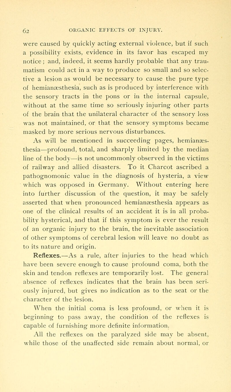 were caused by quickly acting external violence, but if such a possibility exists, evidence in its favor has escaped my notice ; and, indeed, it seems hardly probable that any trau- matism could act in a way to produce so small and so selec- tive a lesion as would be necessary to cause the pure type of hemiangesthesia, such as is produced by interference with the sensory tracts in the pons or in the internal capsule, without at the same time so seriously injuring other parts of the brain that the unilateral character of the sensory loss was not maintained, or that the sensory symptoms became masked by more serious nervous disturbances. As will be mentioned in succeeding pages, hemianges- thesia—profound, total, and sharply limited by the median line of the body—is not uncommonly observed in the victims of railway and allied disasters. To it Charcot ascribed a pathognomonic value in the diagnosis of hysteria, a view which was opposed in Germany. Without entering here into further discussion of the question, it may be safely asserted that when pronounced hemiansesthesia appears as one of the clinical results of an accident it is in all proba- bility hysterical, and that if this symptom is ever the result of an organic injury to the brain, the inevitable association of other symptoms of cerebral lesion will leave no doubt as to its nature and origin. Reflexes.—As a rule, after injuries to the head which have been severe enough to cause profound coma, both the skin and tendon reflexes are temporarily lost. The general absence of reflexes indicates that the brain has been seri- ously injured, but gives no indication as to the seat or the character of the lesion. When the initial coma is less profound, or when it is beginning to pass away, the condition of the reflexes is capable of furnishing more definite information. All the reflexes on the paralyzed side may be absent, while those of the unaffected side remain about normal, or