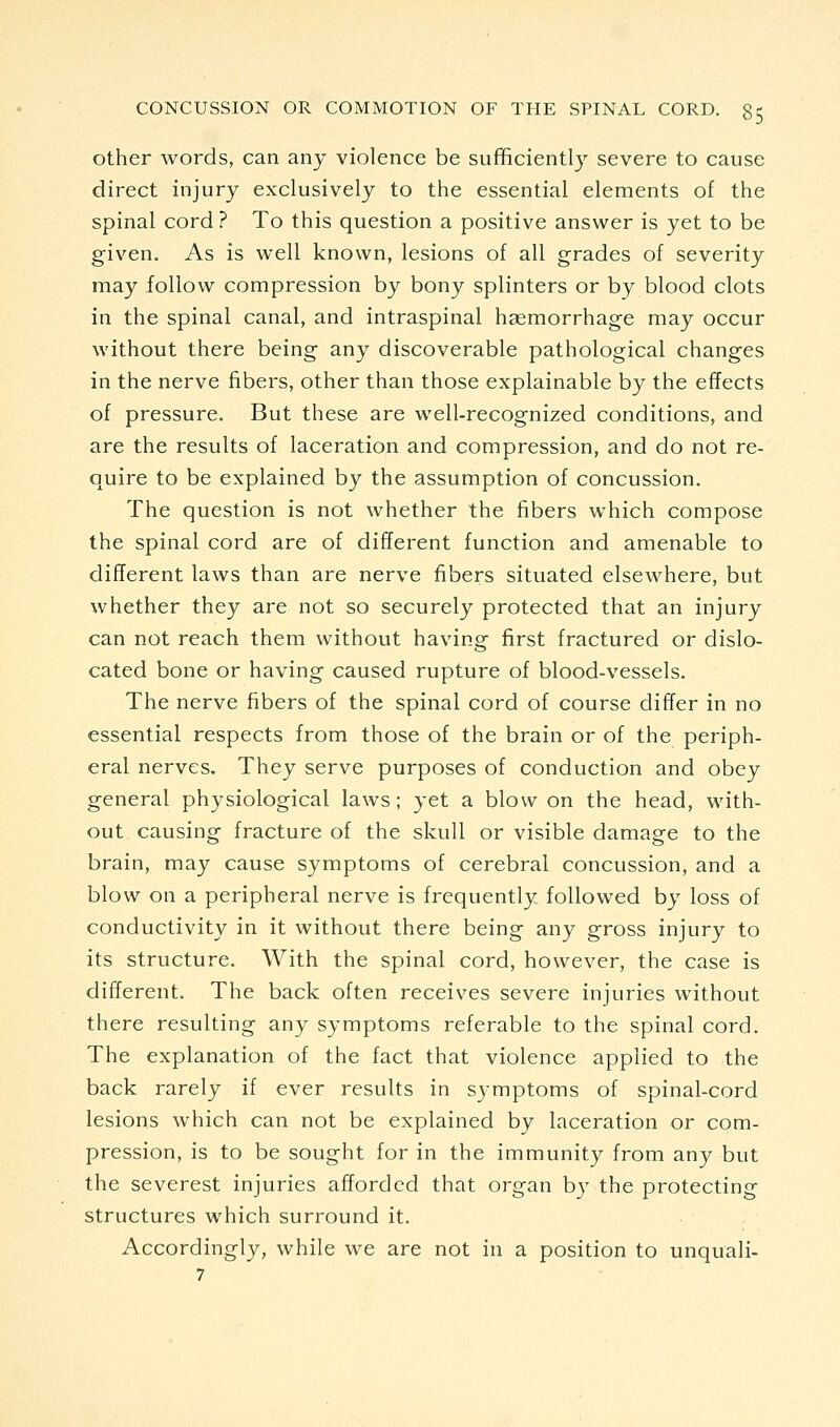 other words, can any violence be sufficiently severe to cause direct injury exclusively to the essential elements of the spinal cord ? To this question a positive answer is yet to be given. As is well known, lesions of all grades of severity may follow compression by bony splinters or by blood clots in the spinal canal, and intraspinal haemorrhage may occur without there being any discoverable pathological changes in the nerve fibers, other than those explainable by the effects of pressure. But these are well-recognized conditions, and are the results of laceration and compression, and do not re- quire to be explained by the assumption of concussion. The question is not whether the fibers which compose the spinal cord are of different function and amenable to different laws than are nerve fibers situated elsewhere, but whether they are not so securely protected that an injury can not reach them without having first fractured or dislo- cated bone or having caused rupture of blood-vessels. The nerve fibers of the spinal cord of course differ in no essential respects from those of the brain or of the periph- eral nerves. They serve purposes of conduction and obey general physiological laws; yet a blow on the head, with- out causing fracture of the skull or visible damage to the brain, may cause symptoms of cerebral concussion, and a blow on a peripheral nerve is frequently followed by loss of conductivity in it without there being any gross injury to its structure. With the spinal cord, however, the case is different. The back often receives severe injuries without there resulting any symptoms referable to the spinal cord. The explanation of the fact that violence applied to the back rarely if ever results in symptoms of spinal-cord lesions which can not be explained by laceration or com- pression, is to be sought for in the immunity from any but the severest injuries afforded that organ b}' the protecting structures which surround it. Accordingly, while we are not in a position to unquali- 7