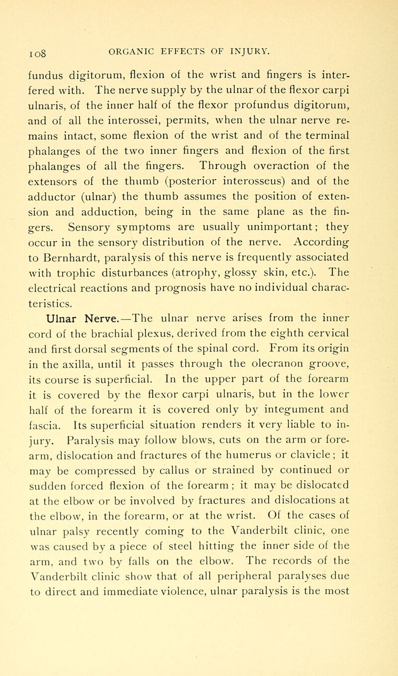 fundus digitorum, flexion of the wrist and fingers is inter- fered with. The nerve supply by the ulnar of the flexor carpi ulnaris, of the inner half of the flexor profundus digitorum, and of all the interossei, permits, when the ulnar nerve re- mains intact, some flexion of the wrist and of the terminal phalanges of the two inner fingers and flexion of the first phalanges of all the fingers. Through overaction of the extensors of the thumb (posterior interosseus) and of the adductor (ulnar) the thumb assumes the position of exten- sion and adduction, being in the same plane as the fin- gers. Sensory symptoms are usually unimportant; they occur in the sensory distribution of the nerve. According to Bernhardt, paralysis of this nerve is frequently associated with trophic disturbances (atrophy, glossy skin, etc.). The electrical reactions and prognosis have no individual charac- teristics. Ulnar Nerve.—The ulnar nerve arises from the inner cord of the brachial plexus, derived from the eighth cervical and first dorsal segments of the spinal cord. From its origin in the axilla, until it passes through the olecranon groove, its course is superficial. In the upper part of the forearm it is covered by the flexor carpi ulnaris, but in the lower half of the forearm it is covered only by integument and fascia. Its superficial situation renders it very liable to in- jury. Paralysis may follow blows, cuts on the arm or fore- arm, dislocation and fractures of the humerus or clavicle; it may be compressed by callus or strained by continued or sudden forced flexion of the forearm ; it may be dislocated at the elbow or be involved by fractures and dislocations at the elbow, in the forearm, or at the wrist. Of the cases of ulnar palsy recently coming to the Vanderbilt clinic, one was caused by a piece of steel hitting the inner side of the arm, and two by falls on the elbow. The records of the Vanderbilt clinic show that of all peripheral paralyses due to direct and immediate violence, ulnar paralysis is the most