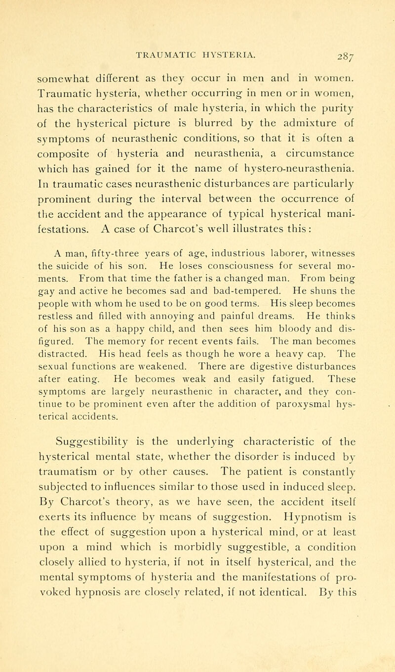 somewhat different as they occur in men and in women. Traumatic hysteria, whether occurring in men or in women, has the characteristics of male hysteria, in which the purity of the hysterical picture is blurred by the admixture of symptoms of neurasthenic conditions, so that it is often a composite of hysteria and neurasthenia, a circumstance which has gained for it the name of hystero-neurasthenia. In traumatic cases neurasthenic disturbances are particularly prominent during the interval between the occurrence of the accident and the appearance of typical hysterical mani- festations. A case of Charcot's well illustrates this : A ma-n, fifty-three years of age, industrious laborer, witnesses the suicide of his son. He loses consciousness for several mo- ments. From that time the father is a changed man. From being gay and active he becomes sad and bad-tempered. He shuns the people with whom he used to be on good terms. His sleep becomes restless and filled with annoying and painful dreams. He thinks of his son as a happy child, and then sees him bloody and dis- figured. The memory for recent events fails. The man becomes distracted. His head feels as though he wore a heavy cap. The sexual functions are weakened. There are digestive disturbances after eating. He becomes weak and easily fatigued. These symptoms are largely neurasthenrc in character, and they con- tinue to be prominent even after the addition of paroxysmal hys- terical accidents. Suggestibility is the underlying characteristic of the hysterical mental state, whether the disorder is induced by traumatism or by other causes. The patient is constantly subjected to influences similar to those used in induced sleep. By Charcot's theory, as we have seen, the accident itself exerts its influence by means of suggestion. Hypnotism is the effect of suggestion upon a hysterical mind, or at least upon a mind which is morbidly suggestible, a condition closely allied to hysteria, if not in itself hysterical, and the mental symptoms of hysteria and the manifestations of pro- voked hypnosis are closely related, if not identical. By this