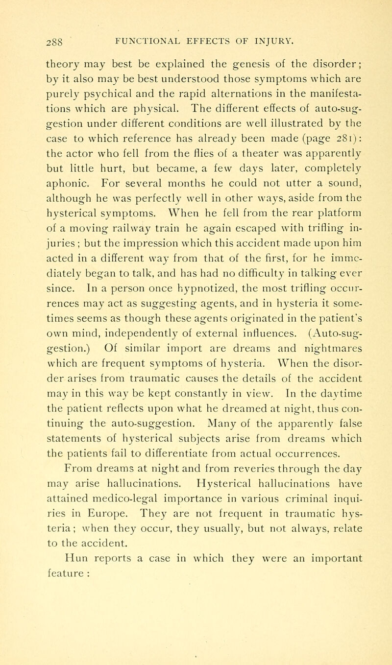 theoiy may best be explained the genesis of the disorder; by it also may be best understood those symptoms which are purely psychical and the rapid alternations in the manifesta- tions which are physical. The different effects of auto-sug- gestion under different conditions are well illustrated by the case to which reference has already been made (page 281): the actor who fell from the flies of a theater was apparently but little hurt, but became, a few days later, completely aphonic. For several months he could not utter a sound, although he was perfectly well in other ways, aside from the hysterical symptoms. When he fell from the rear platform of a moving railway train he again escaped with trifling in- juries ; but the impression which this accident made upon him acted in a different way from that of the first, for he imme- diately began to talk, and has had no difficulty in talking ever since. In a person once hypnotized, the most trifling occur- rences may act as suggesting agents, and in hysteria it some- times seems as though these agents originated in the patient's own mind, independently of external influences. (Auto-sug- gestion.) Of similar import are dreams and nightmares which are frequent symptoms of hysteria. When the disor- der arises from traumatic causes the details of the accident may in this way be kept constantly in view. In the daytime the patient reflects upon what he dreamed at night, thus con- tinuing the auto-suggestion. Many of the apparently false statements of hysterical subjects arise from dreams which the patients fail to differentiate from actual occurrences. From dreams at night and from reveries through the day may arise hallucinations. Hysterical hallucinations have attained medico-legal importance in various criminal inqui- ries in Europe. They are not frequent in traumatic hys- teria; when they occur, they usually, but not always, relate to the accident. Hun reports a case in which they were an important feature :