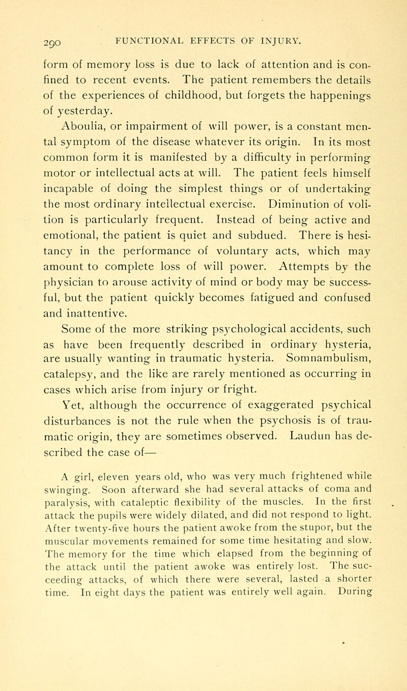 form of memory loss is due to lack of attention and is con- fined to recent events. The patient remembers the details of the experiences of childhood, but forgets the happenings of yesterday. Aboulia, or impairment of will power, is a constant men- tal symptom of the disease whatever its origin. In its most common form it is manifested by a difficulty in performing motor or intellectual acts at will. The patient feels himself incapable of doing the simplest things or of undertaking the most ordinary intellectual exercise. Diminution of voli- tion is particularly frequent. Instead of being active and emotional, the patient is quiet and subdued. There is hesi- tancy in the performance of voluntary acts, which may amount to complete loss of will power. Attempts by the physician to arouse activity of mind or body may be success- ful, but the patient quickly becomes fatigued and confused and inattentive. Some of the more striking psychological accidents, such as have been frequently described in ordinary hj^steria, are usually wanting in traumatic hysteria. Somnambulism, catalepsy, and the like are rarely mentioned as occurring in cases which arise from injury or fright. Yet, although the occurrence of exaggerated psychical disturbances is not the rule when the psychosis is of trau- matic origin, they are sometimes observed. Laudun has de- scribed the case of— A girl, eleven years old, who was very much frightened while swinging. Soon afterward she had several attacks of coma and paralysis, with cataleptic flexibility of the muscles. In the first attack the pupils were widely dilated, and did not respond to light. After twenty-five hours the patient awoke from the stupor, but the muscular movements remained for some time hesitating and slow. The memory for the time which elapsed from the beginning of the attack until the patient awoke was entirely lost. The suc- ceeding attacks, of which there were several, lasted a shorter time. In eight days the patient was entirely well again. During