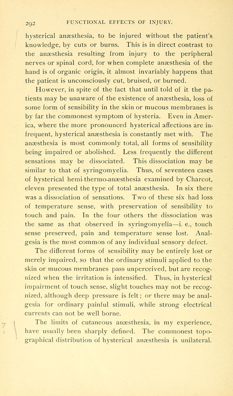hysterical anaesthesia, to be injured without the patient's knowledge, by cuts or burns. This is in direct contrast to the anaesthesia resulting from injury to the peripheral nerves or spinal cord, for when complete anaesthesia of the hand is of organic origin, it almost invariably happens that the patient is unconsciously cut, bruised, or burned. However, in spite of the fact that until told of it the pa- tients may be unaware of the existence of anaesthesia, loss of some form of sensibility in the skin or mucous membranes is by far the commonest symptom of hysteria. Even in Amer- ica, where the more pronounced hysterical affections are in- frequent, hysterical angesthesia is constantly met with. The ansesthesia is most commonly total, all forms of sensibility being impaired or abolished. Less frequently the different sensations may be dissociated. This dissociation may be similar to that of syringomyelia. Thus, of seventeen cases of hysterical hemi-thermo-ansesthesia examined by Charcot, eleven presented the type of total anaesthesia. In six there was a dissociation of sensations. Two of these six had loss of temperature sense, with preservation of sensibilit}^ to touch and pain. In the four others the dissociation was the same as that observed in syringom3^elia—i. e., touch sense preserved, pain and temperature sense lost. Anal- gesia is the most common of any individual sensory defect. The different forms of sensibility may be entirely lost Or merely impaired, so that the ordinary stimuli applied to the skin or mucous membranes pass unperceived, but are recog- nized when the irritation is intensified. Thus, in hysterical impairment of touch sense, slight touches may not be recog- nized, although deep pressure is felt; or there may be anal- gesia for ordinary painful stimuli, while strong electrical currents can not be well borne. The limits of cutaneous anaesthesia, in my experience, have usually been sharply defined. The commonest topo- graphical distribution of hysterical anaesthesia is unilateral.