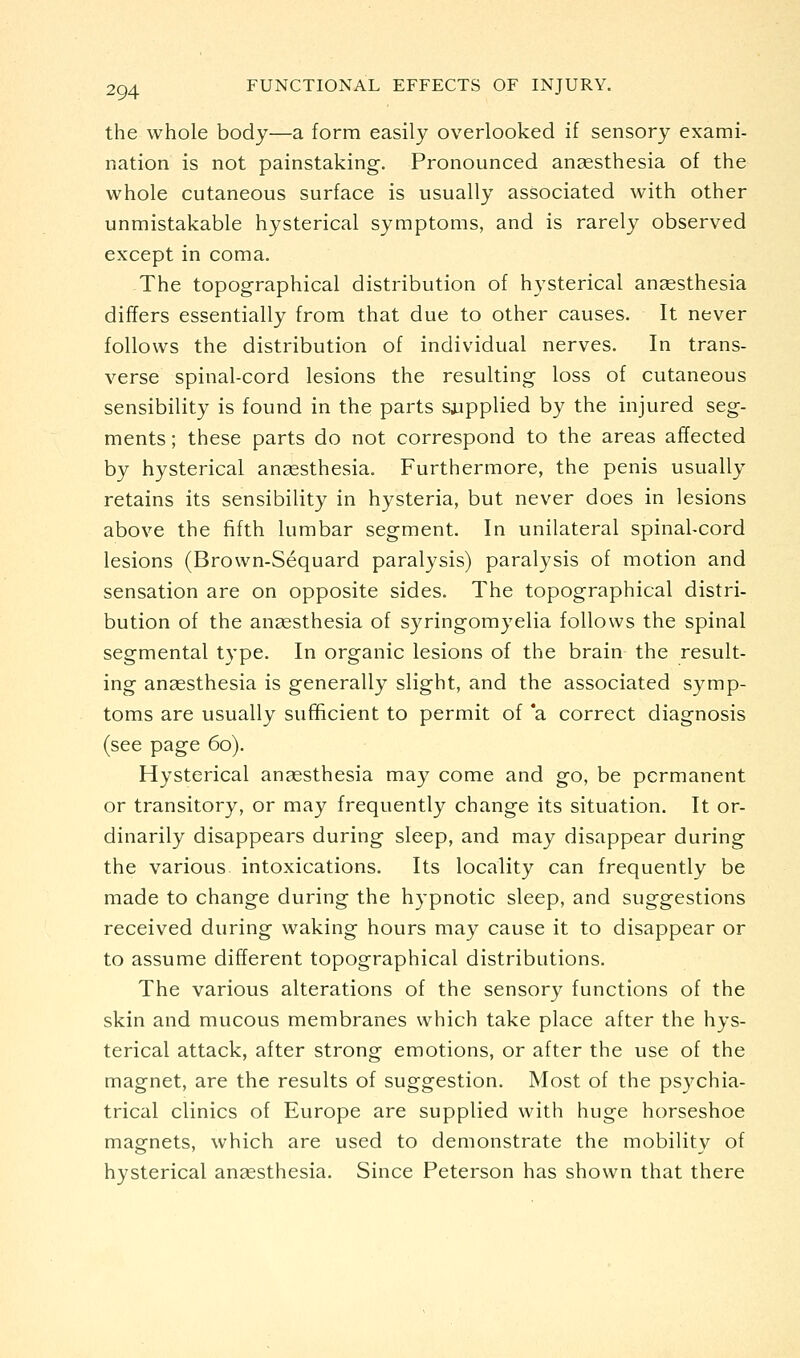 the whole body—a form easily overlooked if sensory exami- nation is not painstaking. Pronounced angesthesia of the whole cutaneous surface is usually associated with other unmistakable hysterical symptoms, and is rarely observed except in coma. The topographical distribution of hysterical anaesthesia differs essentially from that due to other causes. It never follows the distribution of individual nerves. In trans- verse spinal-cord lesions the resulting loss of cutaneous sensibility is found in the parts saipplied by the injured seg- ments ; these parts do not correspond to the areas affected by hysterical anaesthesia. Furthermore, the penis usually retains its sensibility in hysteria, but never does in lesions above the fifth lumbar segment. In unilateral spinal-cord lesions (Brown-Sequard paralysis) paralysis of motion and sensation are on opposite sides. The topographical distri- bution of the ansesthesia of syringomyelia follows the spinal segmental type. In organic lesions of the brain the result- ing anaesthesia is generally slight, and the associated symp- toms are usually sufficient to permit of *a correct diagnosis (see page 60). Hysterical ansesthesia may come and go, be permanent or transitory, or may frequently change its situation. It or- dinarily disappears during sleep, and may disappear during the various intoxications. Its locality can frequently be made to change during the hypnotic sleep, and suggestions received during waking hours may cause it to disappear or to assume different topographical distributions. The various alterations of the sensor}^ functions of the skin and mucous membranes which take place after the hys- terical attack, after strong emotions, or after the use of the magnet, are the results of suggestion. Most of the psychia- trical clinics of Europe are supplied with huge horseshoe mag^nets, which are used to demonstrate the mobilitv of hysterical ansesthesia. Since Peterson has shown that there