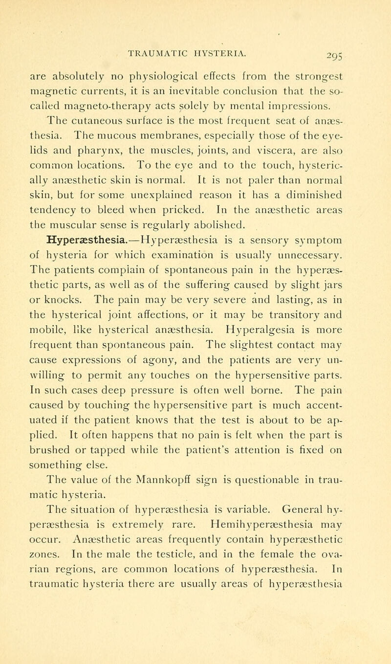 are absolutely no physiological effects from the strongest magnetic currents, it is an inevitable conclusion that the so- called magneto-therapy acts solely by mental impressions. The cutaneous surface is the most frequent seat of anaes- thesia. The mucous membranes, especially those of the eye- lids and pharynx, the muscles, joints, and viscera, are also common locations. To the eye and to the touch, hysteric- ally anaesthetic skin is normal. It is not paler than normal skin, but for some unexplained reason it has a diminished tendency to bleed when pricked. In the ansesthetic areas the muscular sense is regularly abolished. Hyperaesthesia.—Hyperassthesia is a sensory symptom of hysteria for which examination is usually unnecessary. The patients complain of spontaneous pain in the hyperses- thetic parts, as well as of the suffering caused by slight jars or knocks. The pain may be very severe and lasting, as in the hysterical joint affections, or it may be transitory and mobile, like hysterical anaesthesia. Hyperalgesia is more frequent than spontaneous pain. The slightest contact may cause expressions of agony, and the patients are very un- willing to permit any touches on the hypersensitive parts. In such cases deep pressure is often well borne. The pain caused by touching the hypersensitive part is much accent- uated if the patient knows that the test is about to be ap- plied. It often happens that no pain is felt when the part is brushed or tapped while the patient's attention is fixed on something else. The value of the Mannkopff sign is questionable in trau- matic hysteria. The situation of hyperaesthesia is variable. General h}^- pergesthesia is extremely rare. Hemihyperaesthesia may occur. Anaesthetic areas frequently contain hyperaesthetic zones. In the male the testicle, and in the female the ova- rian regions, are common locations of hypersesthesia. In traumatic hysteria there are usually areas of hypersesthesia