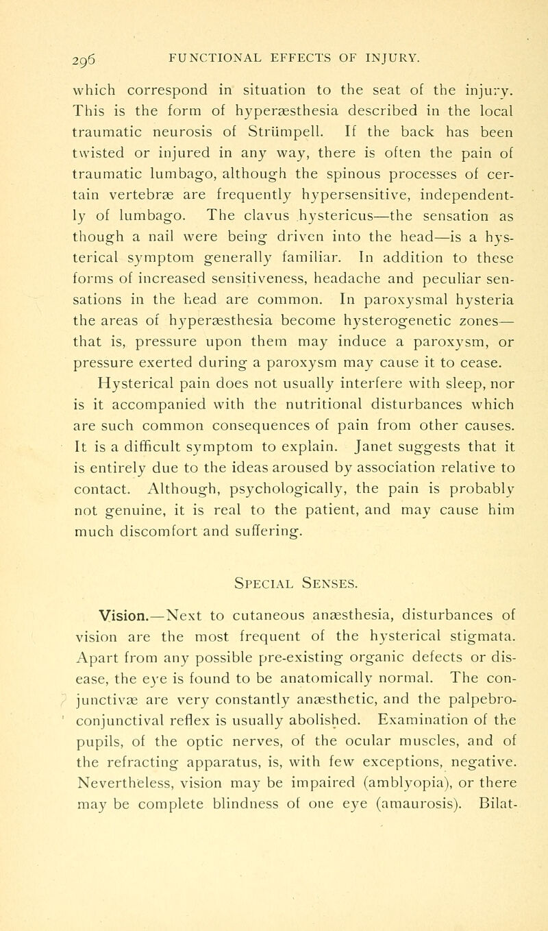 which correspond in situation to the seat of the injury. This is the form of hyperaesthesia described in the local traumatic neurosis of Striimpell. If the back has been twisted or injured in any way, there is often the pain of traumatic lumbago, although the spinous processes of cer- tain vertebrse are frequently hypersensitive, independent- ly of lumbago. The clavus hystericus—the sensation as though a nail were being driven into the head—is a hys- terical symptom generally familiar. In addition to these forms of increased sensitiveness, headache and peculiar sen- sations in the head are common. In paroxysmal hysteria the areas of hypersesthesia become hysterogenetic zones—- that is, pressure upon them may induce a paroxysm, or pressure exerted during a paroxysm may cause it to cease. Hysterical pain does not usually interfere with sleep, nor is it accompanied with the nutritional disturbances which are such common consequences of pain from other causes. It is a difficult symptom to explain. Janet suggests that it is entirely due to the ideas aroused by association relative to contact. Although, psychologically, the pain is probably not genuine, it is real to the patient, and may cause him much discomfort and suffering. Special Senses. Vision.—Next to cutaneous anaesthesia, disturbances of vision are the most frequent of the hysterical stigmata. Apart from any possible pre-existing organic defects or dis- ease, the eye is found to be anatomically normal. The con- junctivas are very constantly anaesthetic, and the palpebro- conjunctival refiex is usually abolished. Examination of the pupils, of the optic nerves, of the ocular muscles, and of the refracting apparatus, is, with few exceptions, negative. Nevertheless, vision may be impaired (amblyopia), or there may be complete blindness of one eye (amaurosis). Bilat-