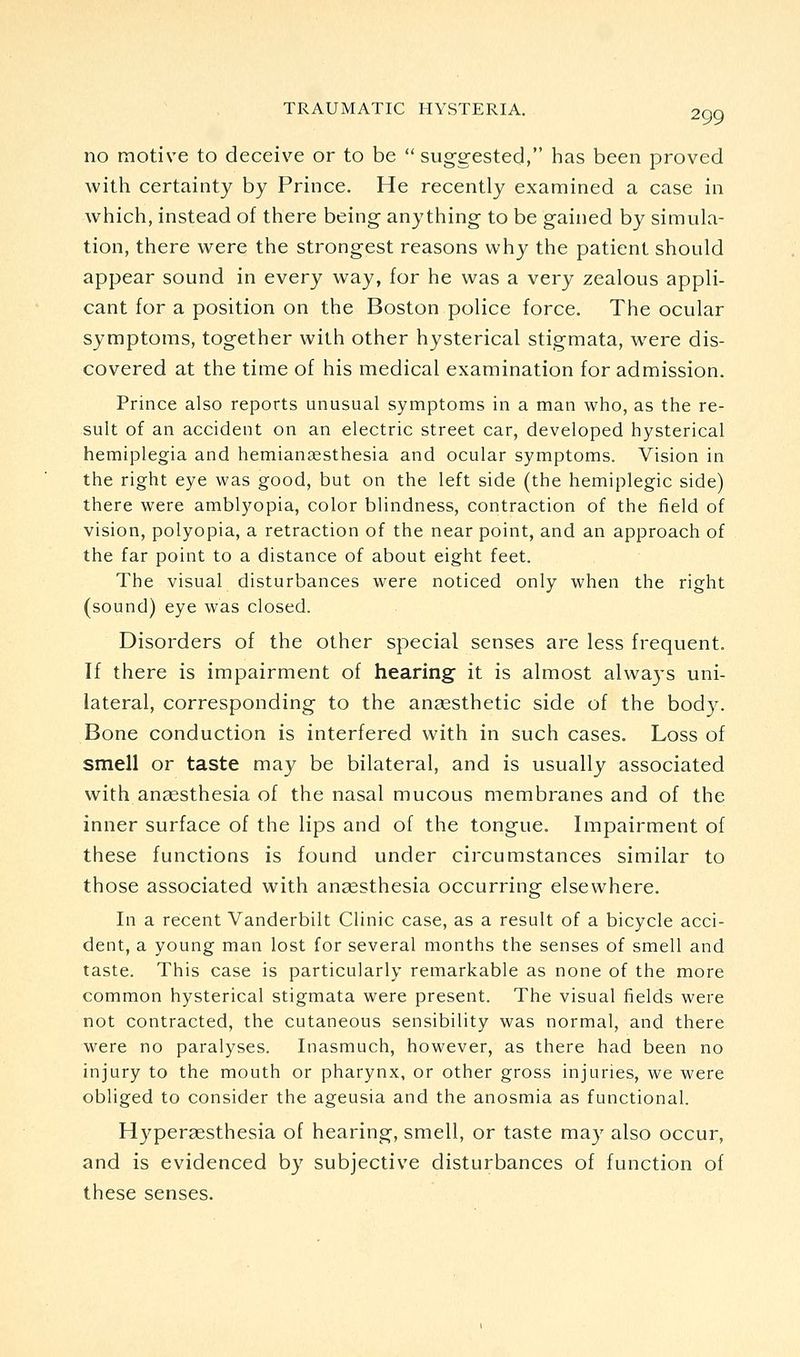 no motive to deceive or to be suggested, has been proved with certainty by Prince. He recently examined a case in which, instead of there being anything to be gained by simula- tion, there were the strongest reasons why the patient should appear sound in every way, for he was a very zealous appli- cant for a position on the Boston police force. The ocular symptoms, together with other hysterical stigmata, were dis- covered at the time of his medical examination for admission. Prince also reports unusual symptoms in a man who, as the re- sult of an accident on an electric street car, developed hysterical hemiplegia and hemiansesthesia and ocular symptoms. Vision in the right eye was good, but on the left side (the hemiplegic side) there were amblyopia, color blindness, contraction of the field of vision, polyopia, a retraction of the near point, and an approach of the far point to a distance of about eight feet. The visual disturbances were noticed only when the right (sound) eye was closed. Disorders of the other special senses are less frequent. If there is impairment of hearing it is almost alwaj-s uni- lateral, corresponding to the angesthetic side of the body. Bone conduction is interfered with in such cases. Loss of smell or taste may be bilateral, and is usually associated with anaesthesia of the nasal mucous membranes and of the inner surface of the lips and of the tongue. Impairment of these functions is found under circumstances similar to those associated with anaesthesia occurring elsewhere. In a recent Vanderbilt Clinic case, as a result of a bicycle acci- dent, a young man lost for several months the senses of smell and taste. This case is particularly remarkable as none of the more common hysterical stigmata were present. The visual fields were not contracted, the cutaneous sensibility was normal, and there were no paralyses. Inasmuch, however, as there had been no injury to the mouth or pharynx, or other gross injuries, we were obliged to consider the ageusia and the anosmia as functional. Hyperaesthesia of hearing, smell, or taste may also occur, and is evidenced by subjective disturbances of function of these senses.
