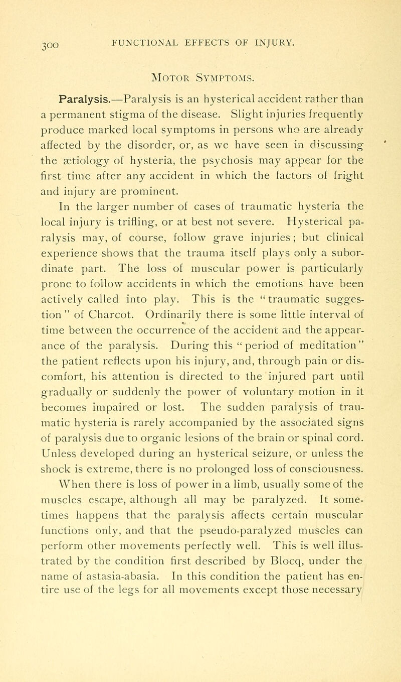 Motor Symptoms. Paralysis.—Paralysis is an hysterical accident rather than a permanent stigma of the disease. Slight injuries frequently produce marked local symptoms in persons who are already affected by the disorder, or, as we have seen in discussing the aetiology of hysteria, the psychosis may appear for the first time after any accident in which the factors of fright and injury are prominent. In the larger number of cases of traumatic hysteria the local injury is trifiing, or at best not severe. Hysterical pa- ralysis may, of course, follow grave injuries; but clinical experience shows that the trauma itself plays only a subor- dinate part. The loss of muscular power is particularly prone to follow accidents in which the emotions have been actively called into play. This is the traumatic sugges- tion  of Charcot. Ordinaril}^ there is some little interval of time between the occurrence of the accident and the appear- ance of the paralysis. During this period of meditation the patient reflects upon his injury, and, through pain or dis- comfort, his attention is directed to the injured part until gradually or suddenly the power of voluntary motion in it becomes impaired or lost. The sudden paralysis of trau- matic hysteria is rarely accompanied by the associated signs of paralysis due to organic lesions of the brain or spinal cord. Unless developed during an hysterical seizure, or unless the shock is extreme, there is no prolonged loss of consciousness. When there is loss of power in a limb, usually some of the muscles escape, although all may be paralyzed. It some- times happens that the paralysis affects certain muscular functions only, and that the pseudo-paralyzed muscles can perform other movements perfectly well. This is well illus- trated by the condition first described by Blocq, under the name of astasia-abasia. In this condition the patient has en- tire use of the legs for all movements except those necessary