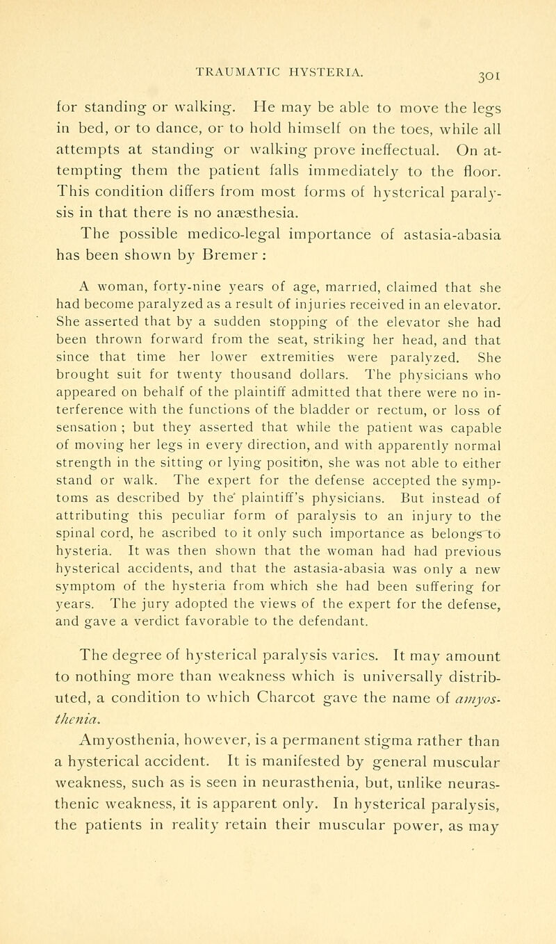 for standing or walking. He may be able to move the legs in bed, or to dance, or to hold himself on the toes, while all attempts at standing or walking prove ineffectual. On at- tempting them the patient falls immediately to the floor. This condition differs from most forms of hysterical paraly- sis in that there is no angesthesia. The possible medico-legal importance of astasia-abasia has been shown by Bremer : A woman, forty-nine years of age, married, claimed that she had become paralyzed as a result of injuries received in an elevator. She asserted that by a sudden stopping of the elevator she had been thrown forward from the seat, striking her head, and that since that time her lower extremities were paralyzed. She brought suit for twenty thousand dollars. The physicians who appeared on behalf of the plaintiff admitted that there were no in- terference with the functions of the bladder or rectum, or loss of sensation ; but they asserted that while the patient was capable of moving her legs in every direction, and with apparently normal strength in the sitting or lying position, she was not able to either stand or walk. The expert for the defense accepted the symp- toms as described by the plaintiff's physicians. But instead of attributing this peculiar form of paralysis to an injury to the spinal cord, he ascribed to it only such importance as belongs to hysteria. It was then shown that the woman had had previous hysterical accidents, and that the astasia-abasia was only a new symptom of the hysteria from which she had been suffering for years. The jury adopted the views of the expert for the defense, and gave a verdict favorable to the defendant. The degree of hj^sterical paralysis varies. It may amount to nothing more than weakness which is universally distrib- uted, a condition to which Charcot gave the name of aniyos- thenia. Amyosthenia, however, is a permanent stigma rather than a hysterical accident. It is manifested by general muscular weakness, such as is seen in neurasthenia, but, unlike neuras- thenic weakness, it is apparent only. In hysterical paralysis, the patients in reality retain their muscular power, as ma}^