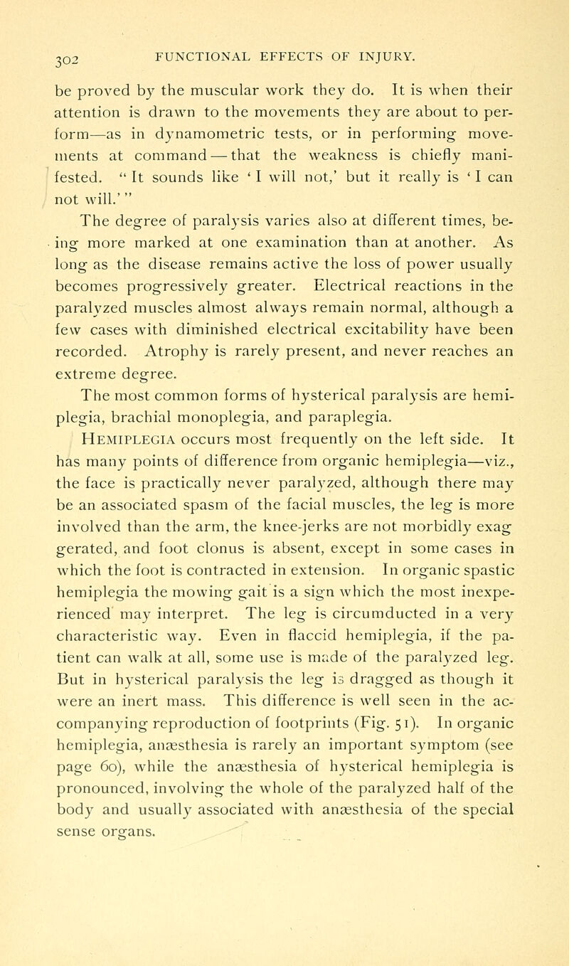 be proved by the muscular work thej do. It is when their attention is drawn to the movements they are about to per- form-—as in dynamometric tests, or in performing move- ments at command — that the weakness is chiefly mani- fested.  It sounds like ' I will not,' but it really is ' I can not will.'  The degree of paralysis varies also at different times, be- insr more marked at one examination than at another. As long as the disease remains active the loss of power usually becomes progressively greater. Electrical reactions in the paralyzed muscles almost always remain normal, although a few cases with diminished electrical excitability have been recorded. Atrophy is rarely present, and never reaches an extreme degree. The most common forms of hysterical paral3^sis are hemi- plegia, brachial monoplegia, and paraplegia. Hemiplegia occurs most frequently on the left side. It has many points of difference from organic hemiplegia—viz., the face is practically never paralyzed, although there may be an associated spasm of the facial muscles, the leg is more involved than the arm, the knee-jerks are not morbidly exag gerated, and foot clonus is absent, except in some cases in which the foot is contracted in extension. In organic spastic hemiplegia the mowing gait is a sign which the most inexpe- rienced may interpret. The leg is circumducted in a very characteristic way. Even in flaccid hemiplegia, if the pa- tient can walk at all, some use is made of the paralyzed leg. But in hysterical paralysis the leg is dragged as though it were an inert mass. This difference is well seen in the ac- companying reproduction of footprints (Fig. 51). In organic hemiplegia, anjesthesia is rarely an important symptom (see page 60), while the anaesthesia of hysterical hemiplegia is pronounced, involving the whole of the paralyzed half of the body and usually associated with ansesthesia of the special sense orsfans.