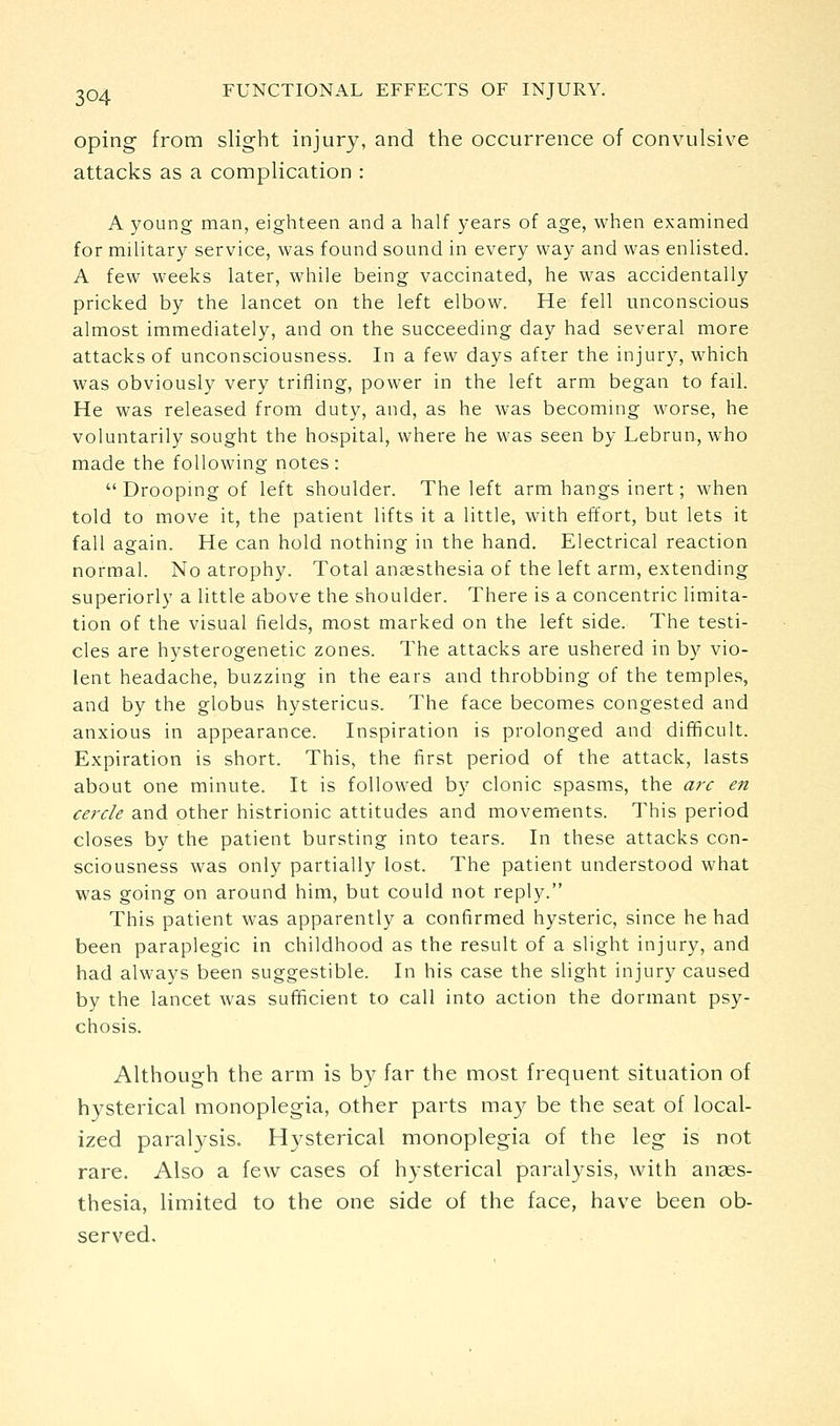 oping from slight injury, and the occurrence of convulsive attacks as a complication : A young man, eighteen and a half years of age, when examined for mihtary service, was found sound in every way and was enUsted. A few weeks later, while being vaccinated, he was accidentally pricked by the lancet on the left elbow. He fell unconscious almost immediately, and on the succeeding day had several more attacks of unconsciousness. In a few days afrer the injury, which was obviously very trifling, power in the left arm began to fail. He was released from duty, and, as he was becomuig worse, he voluntarily sought the hospital, where he was seen by Lebrun, who made the following notes:  Droopmg of left shoulder. The left arm hangs inert; when told to move it, the patient lifts it a little, with effort, but lets it fall again. He can hold nothing in the hand. Electrical reaction normal. No atrophy. Total anaesthesia of the left arm, extending superiorly a little above the shoulder. There is a concentric limita- tion of the visual fields, most marked on the left side. The testi- cles are hysterogenetic zones. The attacks are ushered in by vio- lent headache, buzzing in the ears and throbbing of the temples, and by the globus hystericus. The face becomes congested and anxious in appearance. Inspiration is prolonged and difficult. Expiration is short. This, the first period of the attack, lasts about one minute. It is followed by clonic spasms, the arc en cercle and other histrionic attitudes and movements. This period closes by the patient bursting into tears. In these attacks con- sciousness was only partially lost. The patient understood what was going on around him, but could not reply. This patient was apparently a confirmed hysteric, since he had been paraplegic in childhood as the result of a slight injury, and had always been suggestible. In his case the slight injury caused by the lancet was sufficient to call into action the dormant psy- chosis. Although the arm is by far the most frequent situation of hysterical monoplegia, other parts may be the seat of local- ized paralysis. Hysterical monoplegia of the leg is not rare. Also a few cases of hysterical paralysis, with anses- thesia, limited to the one side of the face, have been ob- served.