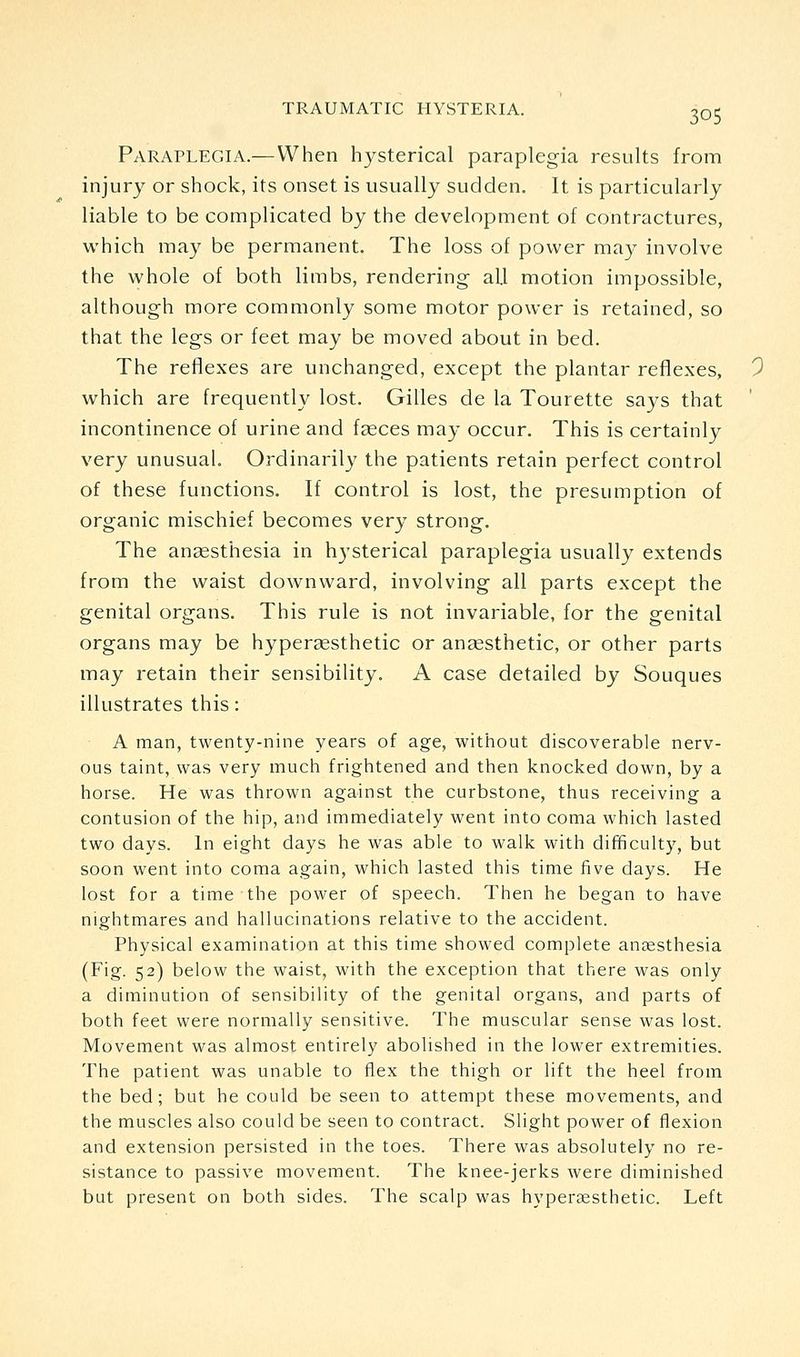 Paraplegia.—When hysterical paraplegia results from injury or shock, its onset is usually sudden. It is particularly liable to be complicated by the development of contractures, which may be permanent. The loss of power may involve the whole of both limbs, rendering all motion impossible, although more commonly some motor power is retained, so that the legs or feet may be moved about in bed. The reflexes are unchanged, except the plantar reflexes, which are frequently lost. Gilles de la Tourette says that incontinence of urine and faeces may occur. This is certainly very unusual. Ordinarily the patients retain perfect control of these functions. If control is lost, the presumption of organic mischief becomes very strong. The ansesthesia in hysterical paraplegia usually extends from the waist downward, involving all parts except the genital organs. This rule is not invariable, for the genital organs may be hyperaesthetic or anaesthetic, or other parts may retain their sensibility. A case detailed by Souques illustrates this: A man, twenty-nine years of age, without discoverable nerv- ous taint, was very much frightened and then knocked down, by a horse. He was thrown against the curbstone, thus receiving a contusion of the hip, and immediately went into coma which lasted two days. In eight days he was able to walk with difficulty, but soon went into coma again, which lasted this time five days. He lost for a time the power of speech. Then he began to have nightmares and hallucinations relative to the accident. Physical examination at this time showed complete anaesthesia (Fig. 52) below the waist, with the exception that there was only a diminution of sensibility of the genital organs, and parts of both feet were normally sensitive. The muscular sense was lost. Movement was almost entirely abolished in the lower extremities. The patient was unable to flex the thigh or lift the heel from the bed; but he could be seen to attempt these movements, and the muscles also could be seen to contract. Slight power of flexion and extension persisted in the toes. There was absolutely no re- sistance to passive movement. The knee-jerks were diminished but present on both sides. The scalp was hypersesthetic. Left