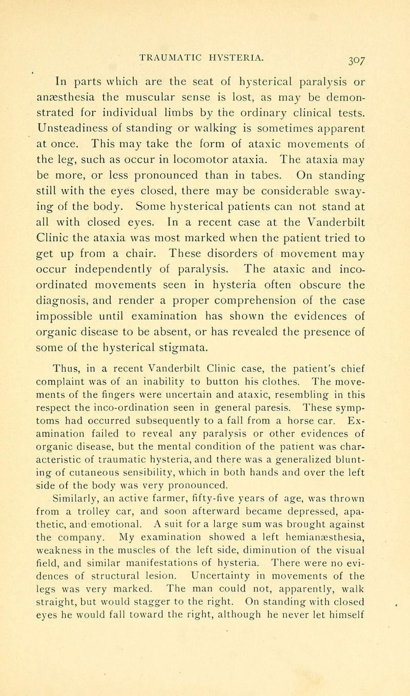 In parts which are the seat of hysterical paralysis or anaesthesia the muscular sense is lost, as may be demon- strated for individual limbs by the ordinary clinical tests. Unsteadiness of standing or walking is sometimes apparent at once. This may take the form of ataxic movements of the leg, such as occur in locomotor ataxia. The ataxia may be more, or less pronounced than in tabes. On standing still with the eyes closed, there may be considerable sway- ing of the body. Some hysterical patients can not stand at all with closed eyes. In a recent case at the Vanderbilt Clinic the ataxia was most marked when the patient tried to get up from a chair. These disorders of movement may occur independently of paralysis. The ataxic and inco- ordinated movements seen in hysteria often obscure the diagnosis, and render a proper comprehension of the case impossible until examination has shown the evidences of organic disease to be absent, or has revealed the presence of some of the hysterical stigmata. Thus, in a recent Vanderbilt Clinic case, the patient's chief complaint was of an inability to button his clothes. The move- ments of the fingers were uncertain and ataxic, resembling in this respect the inco-ordination seen in general paresis. These symp- toms had occurred subsequently to a fall from a horse car. Ex- amination failed to reveal any paralysis or other evidences of organic disease, but the mental condition of the patient was char- acteristic of traumatic hysteria, and there was a generalized blunt- ing of cutaneous sensibility, which in both hands and over the left side of the body was very pronounced. Similarly, an active farmer, fifty-five years of age, was thrown from a trolley car, and soon afterward became depressed, apa- thetic, andemotional. A suit for a large sum was brought against the company. My examination showed a left hemianaesthesia, weakness in the muscles of the left side, diminution of the visual field, and similar manifestations of hysteria. There were no evi- dences of structural lesion. Uncertainty in movements of the legs was very marked. The man could not, apparently, walk straight, but would stagger to the right. On standing with closed eyes he would fall toward the right, although he never let himself