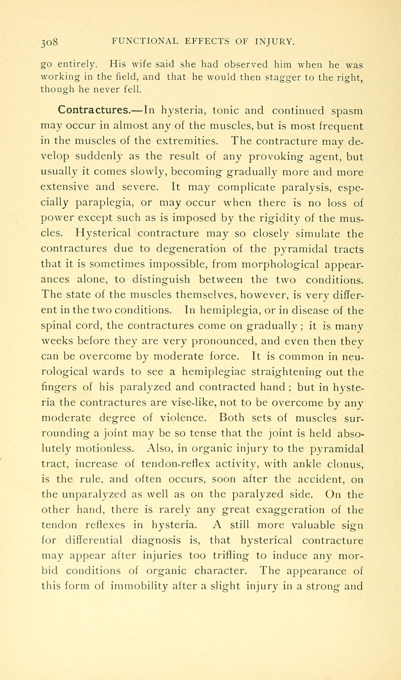go entirely. His wife said she had observed him when he was working in the field, and that he would then stagger to the right, though he never fell. Contractures.—In hysteria, tonic and continued spasm may occur in almost any of the muscles, but is most frequent in the muscles of the extremities. The contracture may de- velop suddenly as the result of any provoking agent, but usually it comes slowly, becoming gradually more and more extensive and severe. It may complicate paralysis, espe- cially paraplegia, or may occur when there is no loss of power except such as is imposed by the rigidit}^ of the mus- cles. Hysterical contracture may so closely simulate the contractures due to degeneration of the pyramidal tracts that it is sometimes impossible, from morphological appear- ances alone, to distinguish between the two conditions. The state of the muscles themselves, however, is very differ- ent in the two conditions. In hemiplegia, or in disease of the spinal cord, the contractures come on gradually ; it is many weeks before they are very pronounced, and even then they can be overcome by moderate force. It is common in neu- rological wards to see a hemiplegiac straightening out the fingers of his paralyzed and contracted hand ; but in hjste- ria the contractures are vise-like, not to be overcome by any moderate degree of violence. Both sets of muscles sur- rounding a joint may be so tense that the joint is held abso- lutely motionless. Also, in organic injury to the pyramidal tract, increase of tendon-reflex activity, with ankle clonus, is the rule, and often occurs, soon after the accident, on the unparalyzed as well as on the paralyzed side. On the other hand, there is rarely any great exaggeration of the tendon reflexes in hysteria. A still more valuable sign for differential diagnosis is, that hysterical contracture may appear after injuries too trifling to induce any mor- bid conditions of organic character. The appearance of this form of immobility after a slight injury in a strong and