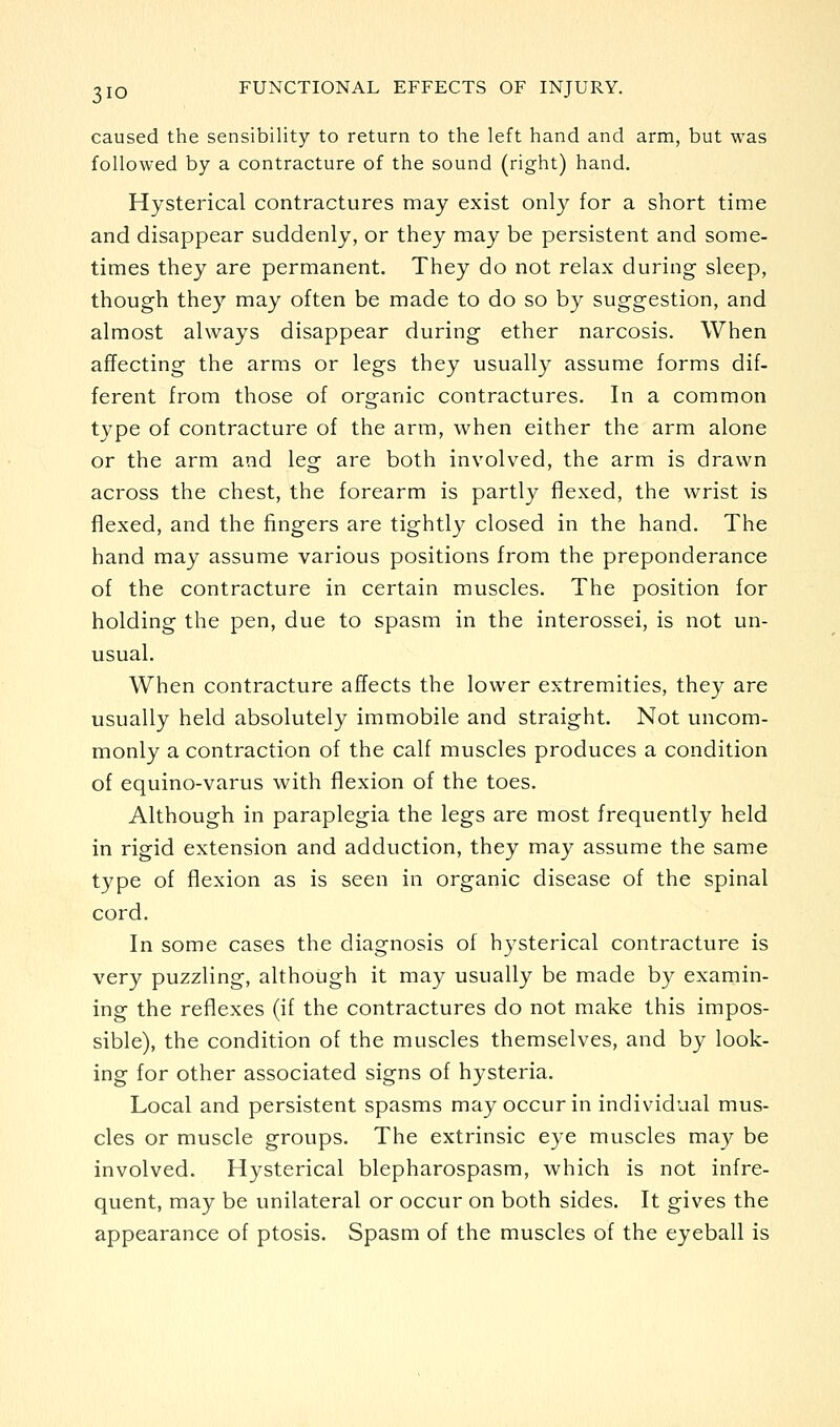 caused the sensibility to return to the left hand and arm, but was followed by a contracture of the sound (right) hand. Hysterical contractures may exist only for a short time and disappear suddenly, or they may be persistent and some- times they are permanent. They do not relax during sleep, though they may often be made to do so by suggestion, and almost always disappear during ether narcosis. When affecting the arms or legs they usually assume forms dif- ferent from those of organic contractures. In a common type of contracture of the arm, when either the arm alone or the arm and leg are both involved, the arm is drawn across the chest, the forearm is partly flexed, the wrist is flexed, and the fingers are tightly closed in the hand. The hand may assume various positions from the preponderance of the contracture in certain muscles. The position for holding the pen, due to spasm in the interossei, is not un- usual. When contracture affects the lower extremities, they are usually held absolutely immobile and straight. Not uncom- monly a contraction of the calf muscles produces a condition of equino-varus with flexion of the toes. Although in paraplegia the legs are most frequently held in rigid extension and adduction, they may assume the same type of flexion as is seen in organic disease of the spinal cord. In some cases the diagnosis of hysterical contracture is very puzzling, although it may usually be made by examin- ing the reflexes (if the contractures do not make this impos- sible), the condition of the muscles themselves, and by look- ing for other associated signs of hysteria. Local and persistent spasms may occur in individual mus- cles or muscle groups. The extrinsic eye muscles ma}^ be involved. Hysterical blepharospasm, which is not infre- quent, may be unilateral or occur on both sides. It gives the appearance of ptosis. Spasm of the muscles of the eyeball is