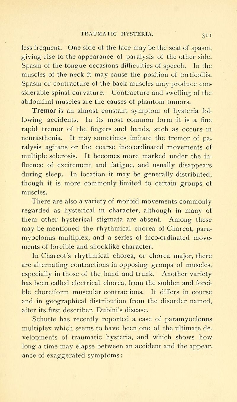 less frequent. One side of the face may be the seat of spasm, giving rise to the appearance of paralysis of the other side. Spasm of the tongue occasions difficulties of speech. In the muscles of the neck it may cause the position of torticollis. Spasm or contracture of the back muscles may produce con- siderable spinal curvature. Contracture and swelling of the abdominal muscles are the causes of phantom tumors. Tremor is an almost constant symptom of hysteria fol- lowing accidents. In its most common form it is a fine rapid tremor of the fingers and hands, such as occurs in neurasthenia. It may sometimes imitate the tremor of pa- ralysis agitans or the coarse inco-ordinated movements of multiple sclerosis. It becomes more marked under the in- fluence of excitement and fatigue, and usually disappears during sleep. In location it may be generally distributed, though it is more commonly limited to certain groups of muscles. There are also a variet)^ of morbid movements commonly regarded as hysterical in character, although in many of them other hysterical stigmata are absent. Among these may be mentioned the rhythmical chorea of Charcot, para- myoclonus multiplex, and a series of inco-ordinated move- ments of forcible and shocklike character. In Charcot's rhythmical chorea, or chorea major, there are alternating contractions in opposing groups of muscles, especially in those of the hand and trunk. Another variety has been called electrical chorea, from the sudden and forci- ble choreiform muscular contractions. It differs in course and in geographical distribution from the disorder named, after its first describer, Dubini's disease. Schutte has recently reported a case of paramyoclonus multiplex which seems to have been one of the ultimate de- velopments of traumatic hysteria, and which shows how long a time may elapse between an accident and the appear- ance of exaggerated symptoms: