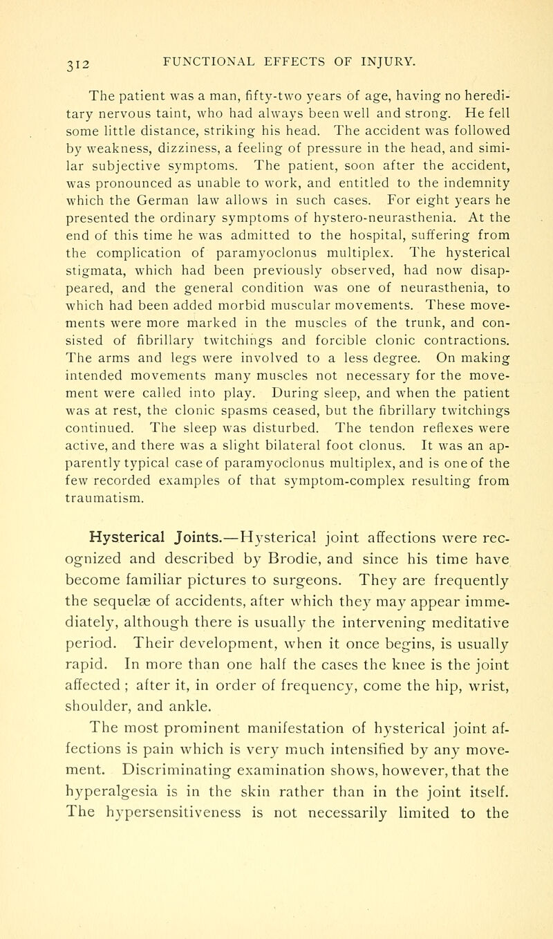 The patient was a man, fifty-two years of age, having no heredi- tary nervous taint, who had always been well and strong. He fell some little distance, striking his head. The accident was followed by weakness, dizziness, a feeling of pressure in the head, and simi- lar subjective symptoms. The patient, soon after the accident, was pronounced as unable to work, and entitled to the indemnity which the German law allows in such cases. For eight years he presented the ordinary symptoms of hystero-neurasthenia. At the end of this time he was admitted to the hospital, suffering from the complication of paramyoclonus multiplex. The hysterical stigmata, which had been previously observed, had now disap- peared, and the general condition was one of neurasthenia, to which had been added morbid muscular movements. These move- ments were more marked in the muscles of the trunk, and con- sisted of fibrillary twitchings and forcible clonic contractions. The arms and legs were involved to a less degree. On making intended movements many muscles not necessary for the move- ment were called into play. During sleep, and when the patient was at rest, the clonic spasms ceased, but the fibrillary twitchings continued. The sleep was disturbed. The tendon reflexes were active, and there was a slight bilateral foot clonus. It was an ap- parently typical case of paramyoclonus multiplex, and is one of the few recorded examples of that symptom-complex resulting from traumatism. Hysterical Joints.—Hysterical joint affections were rec- ognized and described by Brodie, and since his time have become familiar pictures to surgeons. They are frequently the sequelae of accidents, after which they may appear imme- diately, although there is usually the intervening meditative period. Their development, when it once begins, is usually rapid. In more than one half the cases the knee is the joint affected ; after it, in order of frequency, come the hip, wrist, shoulder, and ankle. The most prominent manifestation of hysterical joint af- fections is pain which is very much intensified by any move- ment. Discriminating examination shows, however, that the hyperalgesia is in the skin rather than in the joint itself. The hypersensitiveness is not necessarily limited to the