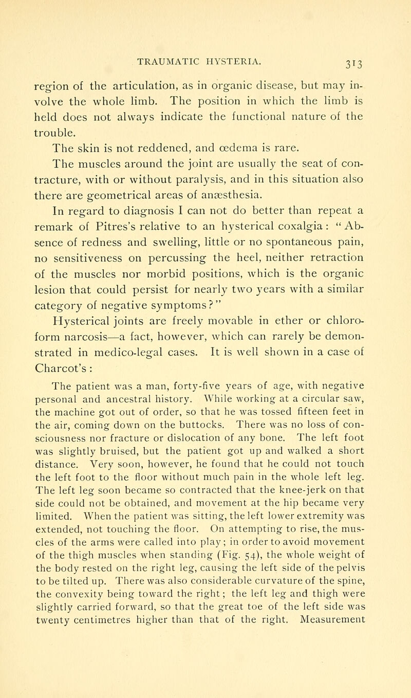 region of the articulation, as in organic disease, but may in- volve the whole limb. The position in which the limb is held does not always indicate the functional nature of the trouble. The skin is not reddened, and oedema is rare. The muscles around the joint are usually the seat of con- tracture, with or without paralysis, and in this situation also there are geometrical areas of angesthesia. In regard to diagnosis I can not do better than repeat a remark of Pitres's relative to an hysterical coxalgia :  Ab- sence of redness and swelling, little or no spontaneous pain, no sensitiveness on percussing the heel, neither retraction of the muscles nor morbid positions, which is the organic lesion that could persist for nearly two years with a similar category of negative symptoms ?  Hysterical joints are freely movable in ether or chloro- form narcosis—a fact, however, which can rarely be demon- strated in medico-legal cases. It is well shown in a case of Charcot's : The patient was a man, forty-five years of age, with negative personal and ancestral history. While working at a circular saw, the machine got out of order, so that he was tossed fifteen feet in the air, coming down on the buttocks. There was no loss of con- sciousness nor fracture or dislocation of any bone. The left foot was slightly bruised, but the patient got up and walked a short distance. Very soon, however, he found that he could not touch the left foot to the floor without much pain in the whole left leg. The left leg soon became so contracted that the knee-jerk on that side could not be obtained, and movement at the hip became very limited. When the patient was sitting, the left lower extremity was extended, not touching the floor. On attempting to rise, the mus- cles of the arms were called into play ; in order to avoid movement of the thigh muscles when standing (Fig. 54), the whole weight of the body rested on the right leg, causing the left side of the pelvis to be tilted up. There was also considerable curvature of the spine, the convexity being toward the right; the left leg and thigh were slightly carried forward, so that the great toe of the left side was twenty centimetres higher than that of the right. Measurement