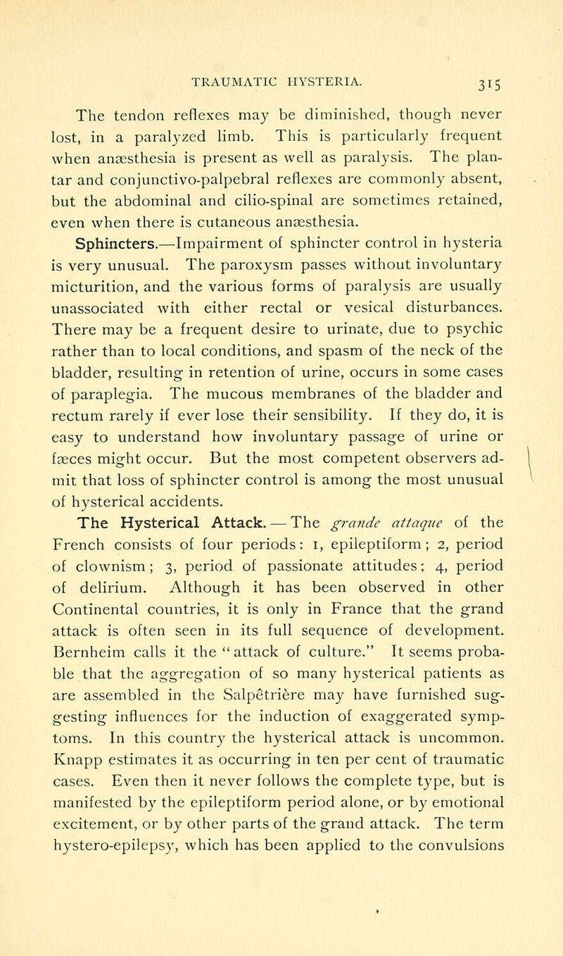 The tendon reflexes may be diminished, though never lost, in a paralyzed limb. This is particularly frequent when anaesthesia is present as well as paralysis. The plan- tar and conjunctivo-palpebral reflexes are commonly absent, but the abdominal and cilio-spinal are sometimes retained, even when there is cutaneous angesthesia. Sphincters.—Impairment of sphincter control in hysteria is very unusual. The paroxysm passes without involuntary micturition, and the various forms of paralysis are usually unassociated with either rectal or vesical disturbances. There may be a frequent desire to urinate, due to psychic rather than to local conditions, and spasm of the neck of the bladder, resulting in retention of urine, occurs in some cases of paraplegia. The mucous membranes of the bladder and rectum rarely if ever lose their sensibility. If they do, it is easy to understand how involuntary passage of urine or f2eces might occur. But the most competent observers ad- mit that loss of sphincter control is among the most unusual of hysterical accidents. The Hysterical Attack. — The grande attaqiie of the French consists of four periods: i, epileptiform; 2, period of clownism; 3, period of passionate attitudes; 4, period of delirium. Although it has been observed in other Continental countries, it is only in France that the grand attack is often seen in its full sequence of development. Bernheim calls it the  attack of culture. It seems proba- ble that the aggregation of so many hysterical patients as are assembled in the Salpetriere may have furnished sug- gesting influences for the induction of exaggerated symp- tom.s. In this country the hysterical attack is uncommon. Knapp estimates it as occurring in ten per cent of traumatic cases. Even then it never follows the complete type, but is manifested by the epileptiform period alone, or by emotional excitement, or by other parts of the grand attack. The term hystero-epilepsy, which has been applied to the convulsions