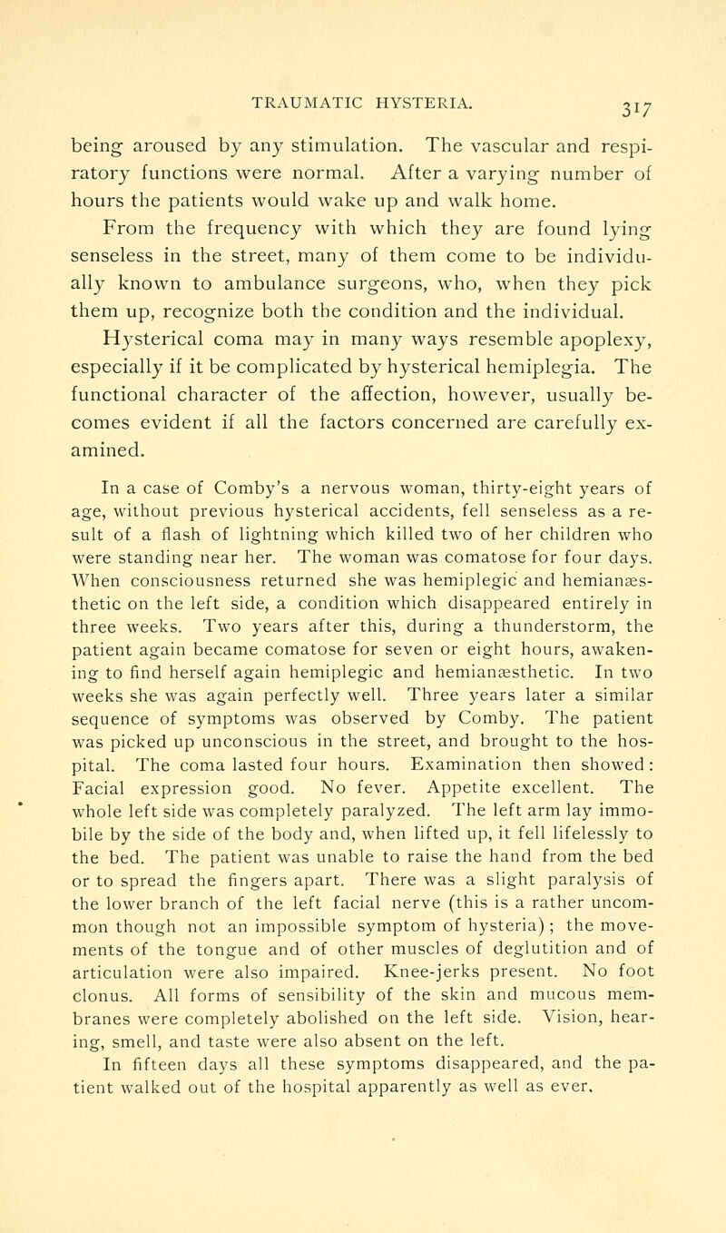 being aroused by any stimulation. The vascular and respi- ratory functions were normal. After a varying number of hours the patients would wake up and walk home. From the frequency with which they are found lying senseless in the street, many of them come to be individu- ally known to ambulance surgeons, who, when they pick them up, recognize both the condition and the individual. Hysterical coma may in many ways resemble apoplexy, especially if it be complicated by hysterical hemiplegia. The functional character of the affection, however, usually be- comes evident if all the factors concerned are carefully ex- amined. In a case of Comby's a nervous woman, thirty-eight years of age, without previous hysterical accidents, fell senseless as a re- sult of a flash of lightning which killed two of her children who were standing near her. The woman was comatose for four days. When consciousness returned she was hemiplegic and hemiances- thetic on the left side, a condition which disappeared entirely in three weeks. Two years after this, during a thunderstorm, the patient again became comatose for seven or eight hours, awaken- ing to find herself again hemiplegic and hemiansesthetic. In two weeks she was again perfectly well. Three years later a similar sequence of symptoms was observed by Comby. The patient was picked up unconscious in the street, and brought to the hos- pital. The coma lasted four hours. Examination then showed : Facial expression good. No fever. Appetite excellent. The whole left side was completely paralyzed. The left arm lay immo- bile by the side of the body and, when lifted up, it fell lifelessly to the bed. The patient was unable to raise the hand from the bed or to spread the fingers apart. There was a slight paralysis of the lower branch of the left facial nerve (this is a rather uncom- mon though not an impossible symptom of hysteria); the move- ments of the tongue and of other muscles of deglutition and of articulation were also impaired. Knee-jerks present. No foot clonus. All forms of sensibility of the skin and mucous mem- branes were completely abolished on the left side. Vision, hear- ing, smell, and taste were also absent on the left. In fifteen days all these symptoms disappeared, and the pa- tient walked out of the hospital apparently as well as ever.