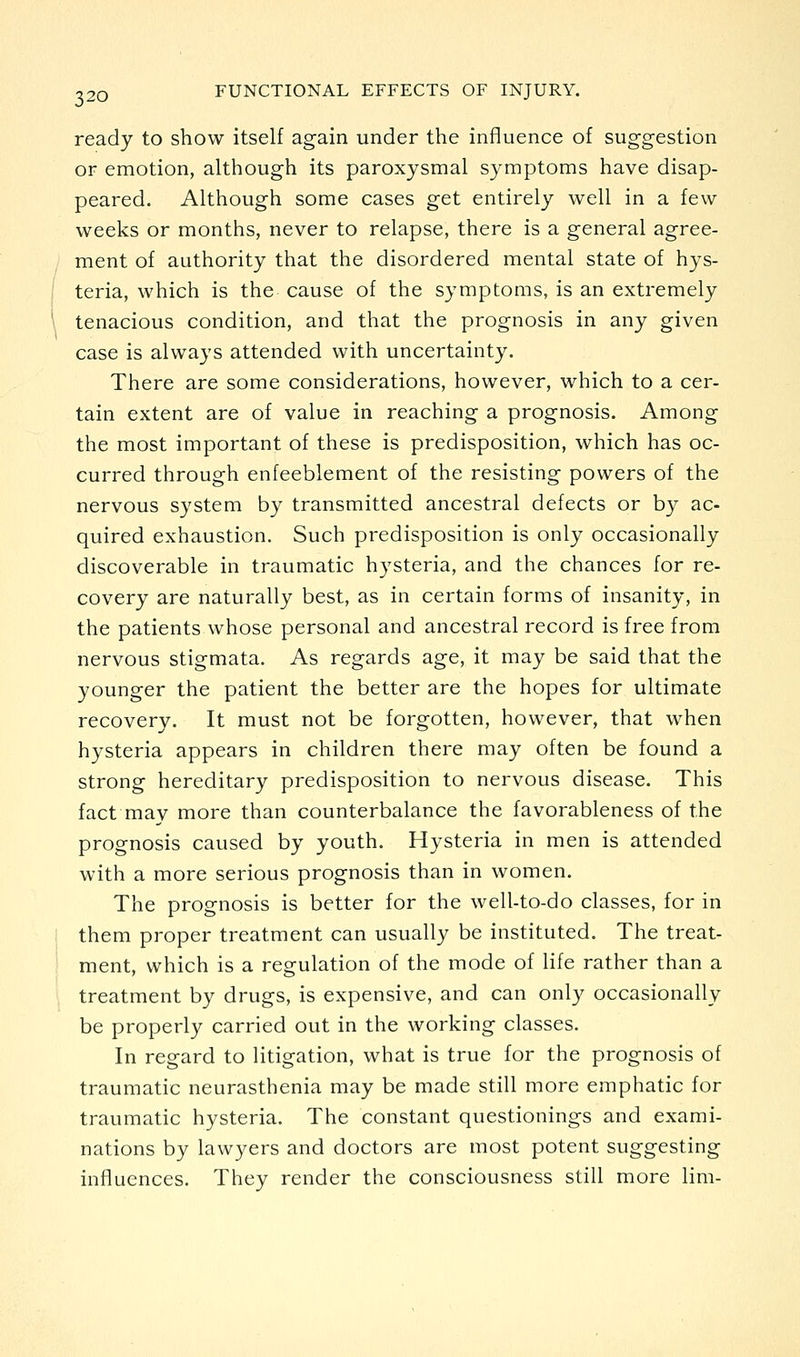 ready to show itself again under the influence of suggestion or emotion, although its paroxysmal symptoms have disap- peared. Although some cases get entirely well in a few weeks or months, never to relapse, there is a general agree- ment of authority that the disordered mental state of hys- teria, which is the cause of the symptoms, is an extremely tenacious condition, and that the prognosis in any given case is always attended with uncertainty. There are some considerations, however, which to a cer- tain extent are of value in reaching a prognosis. Among the most important of these is predisposition, which has oc- curred through enfeeblement of the resisting powers of the nervous system by transmitted ancestral defects or by ac- quired exhaustion. Such predisposition is only occasionally discoverable in traumatic hysteria, and the chances for re- covery are naturally best, as in certain forms of insanity, in the patients whose personal and ancestral record is free from nervous stigmata. As regards age, it may be said that the younger the patient the better are the hopes for ultimate recovery. It must not be forgotten, however, that when hysteria appears in children there may often be found a strong hereditary predisposition to nervous disease. This fact may more than counterbalance the favorableness of the prognosis caused by youth. Hysteria in men is attended with a more serious prognosis than in women. The prognosis is better for the well-to-do classes, for in them proper treatment can usually be instituted. The treat- ment, which is a regulation of the mode of life rather than a treatment by drugs, is expensive, and can only occasionally be properly carried out in the working classes. In regard to litigation, what is true for the prognosis of traumatic neurasthenia may be made still more emphatic for traumatic hysteria. The constant questionings and exami- nations by lawyers and doctors are most potent suggesting influences. They render the consciousness still more lim-