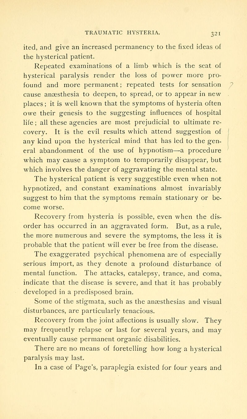 ited, and give an increased permanency to the fixed ideas of the hysterical patient. Repeated examinations of a limb which is the seat of hysterical paralysis render the loss of power more pro- found and more permanent; repeated tests for sensation cause anaesthesia to deepen, to spread, or to appear in new places; it is well known that the symptoms of hysteria often owe their genesis to the suggesting influences of hospital life ; all these agencies are most prejudicial to ultimate re- covery. It is the evil results which attend suggestion of any kind upon the hysterical mind that has led to the gen- eral abandonment of the use of hypnotism—a procedure which may cause a symptom to temporarily disappear, but which involves the danger of aggravating the mental state. The hysterical patient is very suggestible even when not hypnotized, and constant examinations almost invariably suggest to him that the symptoms remain stationary or be- come worse. Recovery from hysteria is possible, even when the dis- order has occurred in an aggravated form. But, as a rule, the more numerous and severe the symptoms, the less it is probable that the patient will ever be free from the disease. The exaggerated psychical phenomena are of especially serious import, as they denote a profound disturbance of mental function. The attacks, catalepsy, trance, and coma, indicate that the disease is severe, and that it has probably developed in a predisposed brain. Some of the stigmata, such as the anaesthesias and visual disturbances, are particularly tenacious. Recovery from the joint affections is usually slow. They may frequently relapse or last for several years, and may eventually cause permanent organic disabilities. There are no means of foretelling how long a hysterical paralysis may last. In a case of Page's, paraplegia existed for four years and