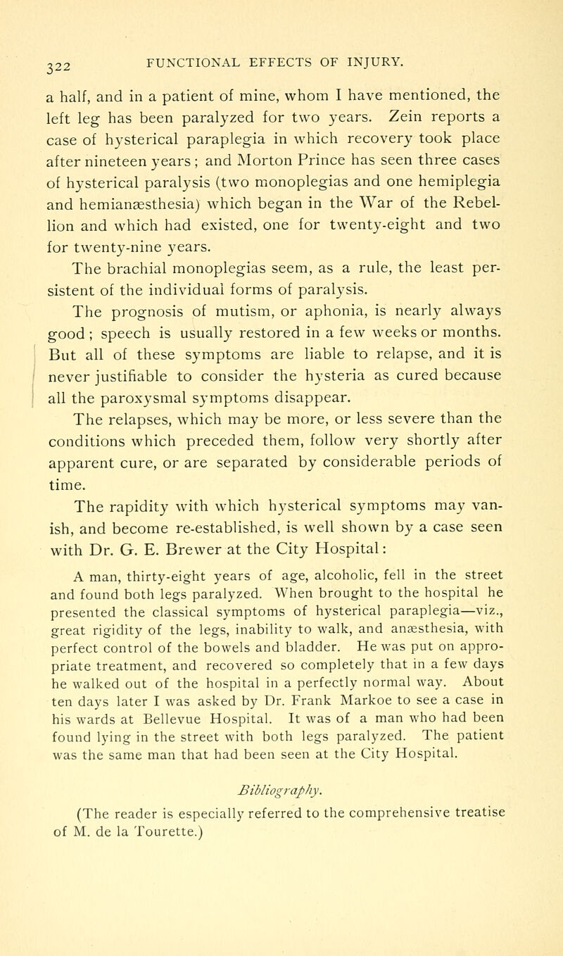 a half, and in a patient of mine, whom I have mentioned, the left leg has been paralyzed for two years. Zein reports a case of hysterical paraplegia in which recovery took place after nineteen years ; and Morton Prince has seen three cases of hysterical paralysis (two monoplegias and one hemiplegia and hemianassthesia) which began in the War of the Rebel- lion and which had existed, one for twenty-eight and two for twenty-nine years. The brachial monoplegias seem, as a rule, the least per- sistent of the individual forms of paralysis. The prognosis of mutism, or aphonia, is nearly always good ; speech is usually restored in a few weeks or months. But all of these symptoms are liable to relapse, and it is never justifiable to consider the hysteria as cured because all the paroxysmal symptoms disappear. The relapses, which may be more, or less severe than the conditions which preceded them, follow very shortly after apparent cure, or are separated by considerable periods of time. The rapidity with which hysterical symptoms may van- ish, and become re-established, is well shown by a case seen with Dr. G. E. Brewer at the City Hospital: A man, thirty-eight years of age, alcoholic, fell in the street and found both legs paralyzed. When brought to the hospital he presented the classical symptoms of hysterical paraplegia—viz., great rigidity of the legs, inability to walk, and anaesthesia, with perfect control of the bowels and bladder. He was put on appro- priate treatment, and recovered so completely that in a few days he walked out of the hospital in a perfectly normal way. About ten days later I was asked by Dr. Frank Markoe to see a case in his wards at Bellevue Hospital. It was of a man who had been found lying in the street with both legs paralyzed. The patient was the same man that had been seen at the City Hospital. Bibliography. (The reader is especially referred to the comprehensive treatise of M. de la Tourette.)