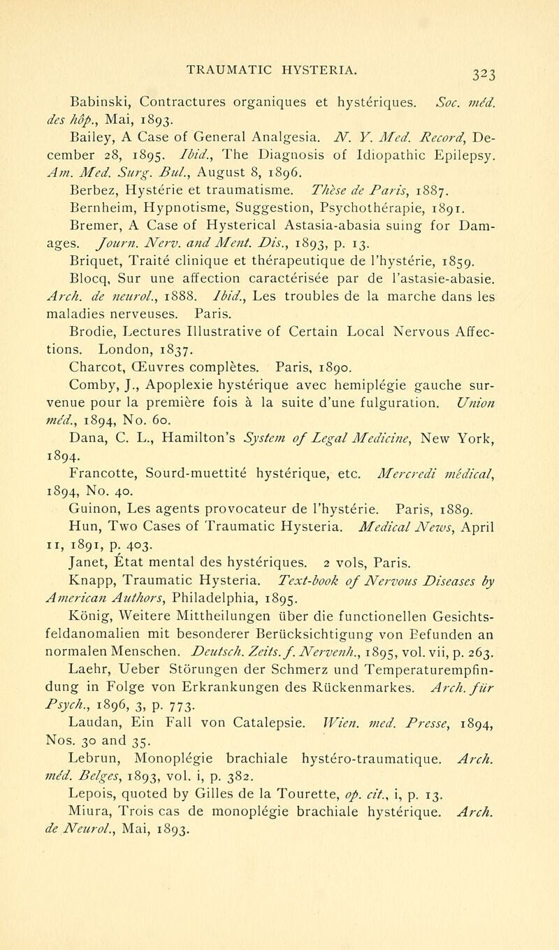 Babinski, Contractures organiques et hysteriques. Soc. m/d. des hop., Mai, 1893. Bailey, A Case of General Analgesia. N. Y. Med. Record., De- cember 28, 1895. Ibid., The Diagnosis of Idiopathic Epilepsy. Am. Med. Surg. Bui., August 8, 1896. Berbez, Hysteric et traumatisme. These de Paris, 1887. Bernheim, Hypnotisme, Suggestion, Psychotherapie, 1891. Bremer, A Case of Hysterical Astasia-abasia suing for Dam- ages. Journ. Nerv. and Ment. Dis., 1893, p. 13. Briquet, Traite clinique et therapeutique de I'hysterie, 1859. Blocq, Sur une affection caracterisee par de I'astasie-abasie. Arch, de 7ieurol., 1888. Ibid., Les troubles de la marche dans les maladies nerveuses. Paris. Brodie, Lectures Illustrative of Certain Local Nervous Affec- tions. London, 1837. Charcot, CEuvres completes. Paris, 1890. Comby, J., Apoplexie hysterique avec hemiplegie gauche sur- venue pour la premiere fois a la suite d'une fulguration. Union me'd., 1894, No. 60. Dana, C. L., Hamilton's System of legal Medicine, New York, 1894. Francotte, Sourd-muettite hysterique, etc. Mercredi medical, 1894, No. 40. Guinon, Les agents provocateur de I'hysterie. Paris, 1889. Hun, Two Cases of Traumatic Hysteria. Medical News, April II, 1891, p. 403. Janet, Etat mental des hysteriques. 2 vols, Paris. Knapp, Traumatic Hysteria. Text-book of Nervous Diseases by American Authors, Philadelphia, 1895. Konig, Weitere Mittheilungen iiber die functionellen Gesichts- feldanomalien mit besonderer Beriicksichtigung von Eefunden an normalen Menschen. Deutsch. Zeits.f. Nervenh., 1895, vol. vii, p. 263. Laehr, Ueber Storungen der Schmerz und Temperaturempfin- dung in Folge von Erkrankungen des Rlickenmarkes. Arch, fiir Psych., 1896, 3, p. 773. Laudan, Ein Fall von Catalepsie. Wien. med. Presse, 1894, Nos. 30 and 35. Lebrun, Monoplegie brachiale hystero-traumatique. Arch, med. Beiges, 1893, vol. i, p. 382. Lepois, quoted by Gilles de la Tourette, op. cit., i, p. 13. Miura, Trois cas de monoplegie brachiale hysterique. Arch. de Neurol., Mai, 1893.