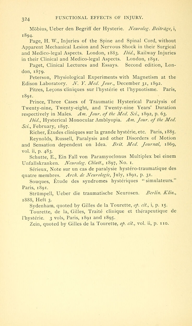 Mobius, Ueber den Begriff der Hysteric. Nenrolog. Beitrdge, i, 1894. Page, H. W., Injuries of the Spine and Spinal Cord, without Apparent Mechanical Lesion and Nervous Shock in their Surgical and Medico-legal Aspects. London, 1883. Ibid., Railway Injuries in their Clinical and Medico-legal Aspects. London, 1891. Paget, Clinical Lectures and Essays. Second edition, Lon- don, 1879. Peterson, Physiological Experiments with Magnetism at the Edison Laboratory. N. Y. Med. Jour., December 31, 1892. Litres, Lefons cliniques sur I'hysterie et I'hypnotisme. Paris, 1891. Prince, Three Cases of Traumatic Hysterical Paralysis of Twenty-nine, Twenty-eight, and Twenty-nine Years' Duration respectively in Males. Am. Jour, of the Med. Set., 1892, p. 63. Ibid., Hysterical Monocular Amblyopia. Am. Jour, of the Med. Sci.., February, 1897. Richer, Etudes cliniques sur la grande hysteric, etc. Paris, 1885. Reynolds, Russell, Paralysis and other Disorders of Motion and Sensation dependent on Idea. Brit. Med. Journal, 1869, vol. ii, p. 483- Schutte, E., Ein Fall von Paramyoclonus Multiplex bei einem Unfallskrankcn. Neurolog. Cblatt., 1897, No. i. Serieux, Note sur un cas dc paralysie hystero-traumatique des quatre membres. Arch, de Neurologie, July, 1891, p. 31. Souques, Etude des syndromes hysteriques '' simulateurs. Paris, 1891. Strumpell, Ueber die traumatische Neurosen. Berlin. Klin.., 1888, Heft 3. Sydenham, quoted by Gilles de la Tourette, op. cit., i, p. 15. Tourette, de la, Gilles, Traite clinique et therapeutique de I'hysterie. 3 vols, Paris, 1891 and 1895. Zein, quoted by Gilles de la Tourette, op. cit., vol. ii, p. no.