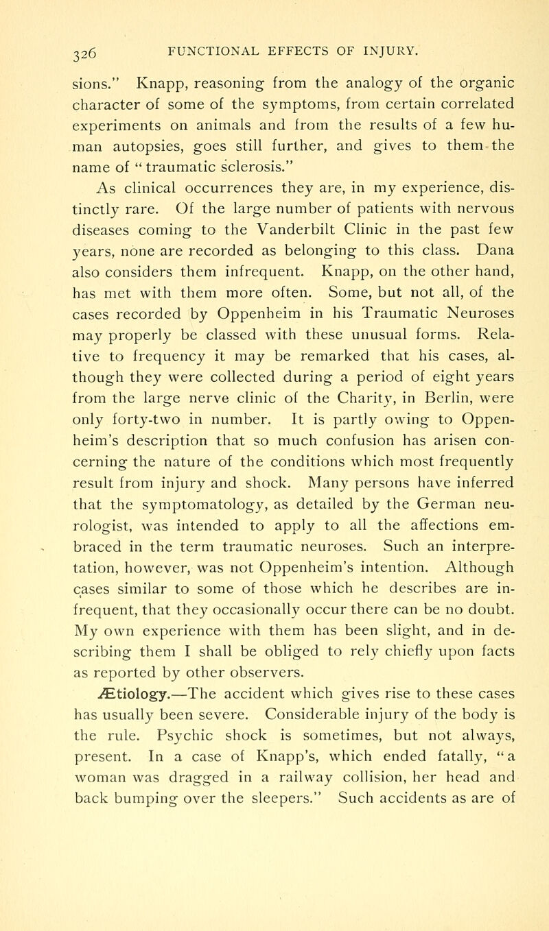 sions. Knapp, reasoning from the analogy of the organic character of some of the symptoms, from certain correlated experiments on animals and from the results of a few hu- man autopsies, goes still further, and gives to them the name of  traumatic sclerosis. As clinical occurrences they are, in my experience, dis- tinctly rare. Of the large number of patients with nervous diseases coming to the Vanderbilt Clinic in the past few years, none are recorded as belonging to this class. Dana also considers them infrequent. Knapp, on the other hand, has met with them more often. Some, but not all, of the cases recorded by Oppenheim in his Traumatic Neuroses may properly be classed with these unusual forms. Rela- tive to frequency it may be remarked that his cases, al- though they were collected during a period of eight years from the large nerve clinic of the Charity, in Berlin, were only forty-two in number. It is partly owing to Oppen- heim's description that so much confusion has arisen con- cerning the nature of the conditions which most frequently result from injury and shock. Many persons have inferred that the symptomatology, as detailed by the German neu- rologist, was intended to apply to all the affections em- braced in the term traumatic neuroses. Such an interpre- tation, however, was not Oppenheim's intention. Although cases similar to some of those which he describes are in- frequent, that they occasionally occur there can be no doubt. My own experience with them has been slight, and in de- scribing them I shall be obliged to rely chiefly upon facts as reported by other observers. ^Etiology.—The accident which gives rise to these cases has usually been severe. Considerable injury of the body is the rule. Psychic shock is sometimes, but not always, present. In a case of Knapp's, which ended fatally, a. woman was dragged in a railway collision, her head and back bumping over the sleepers. Such accidents as are of