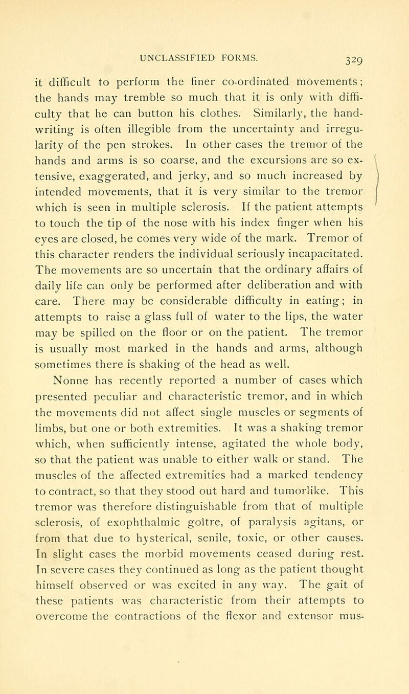 it difficult to perform the finer co-ordinated movements; the hands may tremble so much that it is only with diffi- culty that he can button his clothes. Similarly, the hand- writing is often illegible from the uncertainty and irregu- larity of the pen strokes. In other cases the tremor of the hands and arms is so coarse, and the excursions are so ex- tensive, exaggerated, and jerky, and so much increased by intended movements, that it is very similar to the tremor which is seen in multiple sclerosis. If the patient attempts to touch the tip of the nose with his index finger when his eyes are closed, he comes very wide of the mark. Tremor of this character renders the individual seriously incapacitated. The movements are so uncertain that the ordinary affairs of daily life can only be performed after deliberation and with care. There may be considerable difficulty in eating; in attempts to raise a glass full of water to the lips, the water may be spilled on the floor or on the patient. The tremor is usually most marked in the hands and arms, although sometimes there is shaking of the head as well. Nonne has recently reported a number of cases which presented peculiar and characteristic tremor, and in which the movements did not affect single muscles or segments of limbs, but one or both extremities. It was a shaking tremor which, when sufficiently intense, agitated the whole body, so that the patient was unable to either walk or stand. The muscles of the affected extremities had a marked tendency to contract, so that they stood out hard and tumorlike. This tremor was therefore distinguishable from that of multiple sclerosis, of exophthalmic goitre, of paralysis agitans, or from that due to hysterical, senile, toxic, or other causes. In slight cases the morbid movements ceased during rest. In severe cases they continued as long as the patient thought himself observed or was excited in any way. The gait of these patients was characteristic from their attempts to overcome the contractions of the flexor and extensor mus-