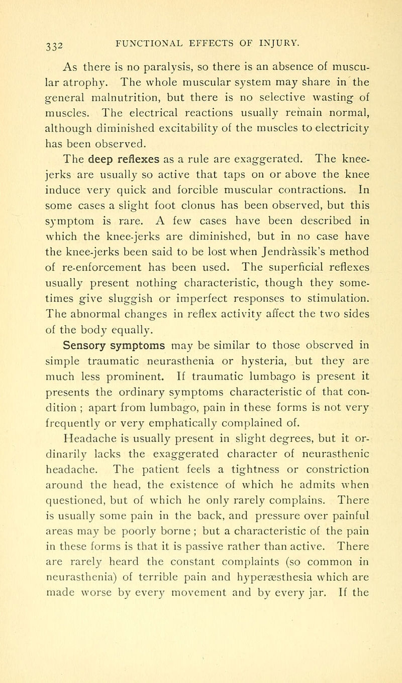 As there is no paralysis, so there is an absence of muscu- lar atrophy. The whole muscular system may share in the general malnutrition, but there is no selective wasting of muscles. The electrical reactions usually remain normal, although diminished excitability of the muscles to electricity has been observed. The deep reflexes as a rule are exaggerated. The knee- jerks are usually so active that taps on or above the knee induce very quick and forcible muscular contractions. In some cases a slight foot clonus has been observed, but this symptom is rare. A few cases have been described in which the knee-jerks are diminished, but in no case have the knee-jerks been said to be lost when Jendrassik's method of re-enforcement has been used. The superficial reflexes usually present nothing characteristic, though they some- times give sluggish or imperfect responses to stimulation. The abnormal changes in reflex activity affect the two sides of the body equally. Sensory symptoms may be similar to those observed in simple traumatic neurasthenia or hysteria, but they are much less prominent. If traumatic lumbago is present it presents the ordinary symptoms characteristic of that con- dition ; apart from lumbago, pain in these forms is not very frequently or very emphatically complained of. Headache is usually present in slight degrees, but it or- dinarily lacks the exaggerated character of neurasthenic headache. The patient feels a tightness or constriction around the head, the existence of which he admits when questioned, but of which he only rarely complains. There is usually some pain in the back, and pressure over painful areas may be poorly borne ; but a characteristic of the pain in these forms is that it is passive rather than active. There are rarely heard the constant complaints (so common in neurasthenia) of terrible pain and hyper^esthesia which are made worse by every movement and by every jar. If the