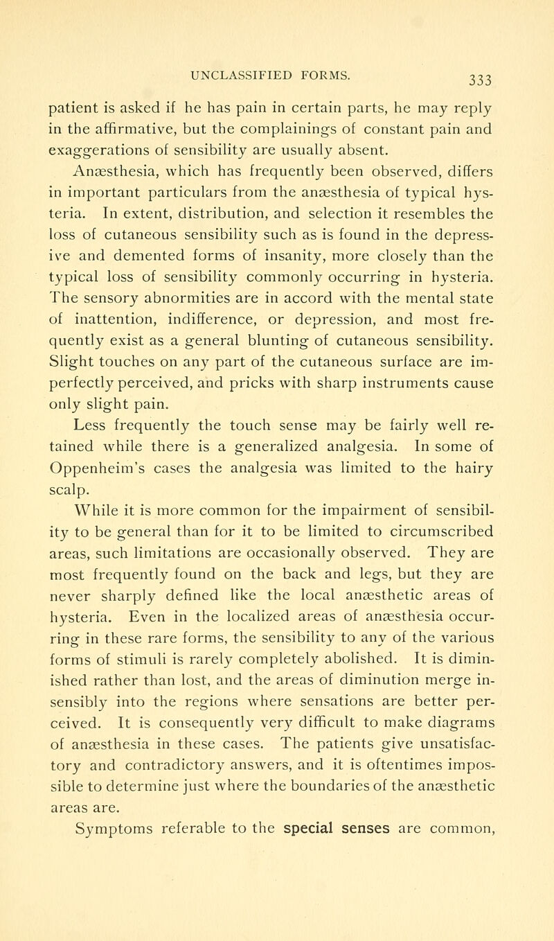patient is asked if he has pain in certain parts, he may reply in the affirmative, but the complainings of constant pain and exaggerations of sensibility are usually absent. Anaesthesia, which has frequently been observed, differs in important particulars from the anaesthesia of typical hys- teria. In extent, distribution, and selection it resembles the loss of cutaneous sensibility such as is found in the depress- ive and demented forms of insanity, more closely than the typical loss of sensibility commonly occurring in hysteria. The sensory abnormities are in accord with the mental state of inattention, indifference, or depression, and most fre- quently exist as a general blunting of cutaneous sensibility. Slight touches on any part of the cutaneous surface are im- perfectly perceived, and pricks with sharp instruments cause only slight pain. Less frequently the touch sense may be fairly well re- tained while there is a generalized analgesia. In some of Oppenheim's cases the analgesia was limited to the hairy scalp. While it is more common for the impairment of sensibil- ity to be general than for it to be limited to circumscribed areas, such limitations are occasionally observed. They are most frequently found on the back and legs, but they are never sharply defined like the local ansesthetic areas of hysteria. Even in the localized areas of anaesthesia occur- ring in these rare forms, the sensibility to any of the various forms of stimuli is rarely completely abolished. It is dimin- ished rather than lost, and the areas of diminution merge in- sensibly into the regions where sensations are better per- ceived. It is consequently very difficult to make diagrams of ansesthesia in these cases. The patients give unsatisfac- tory and contradictory answers, and it is oftentimes impos- sible to determine just where the boundaries of the ansesthetic areas are. Symptoms referable to the special senses are common.