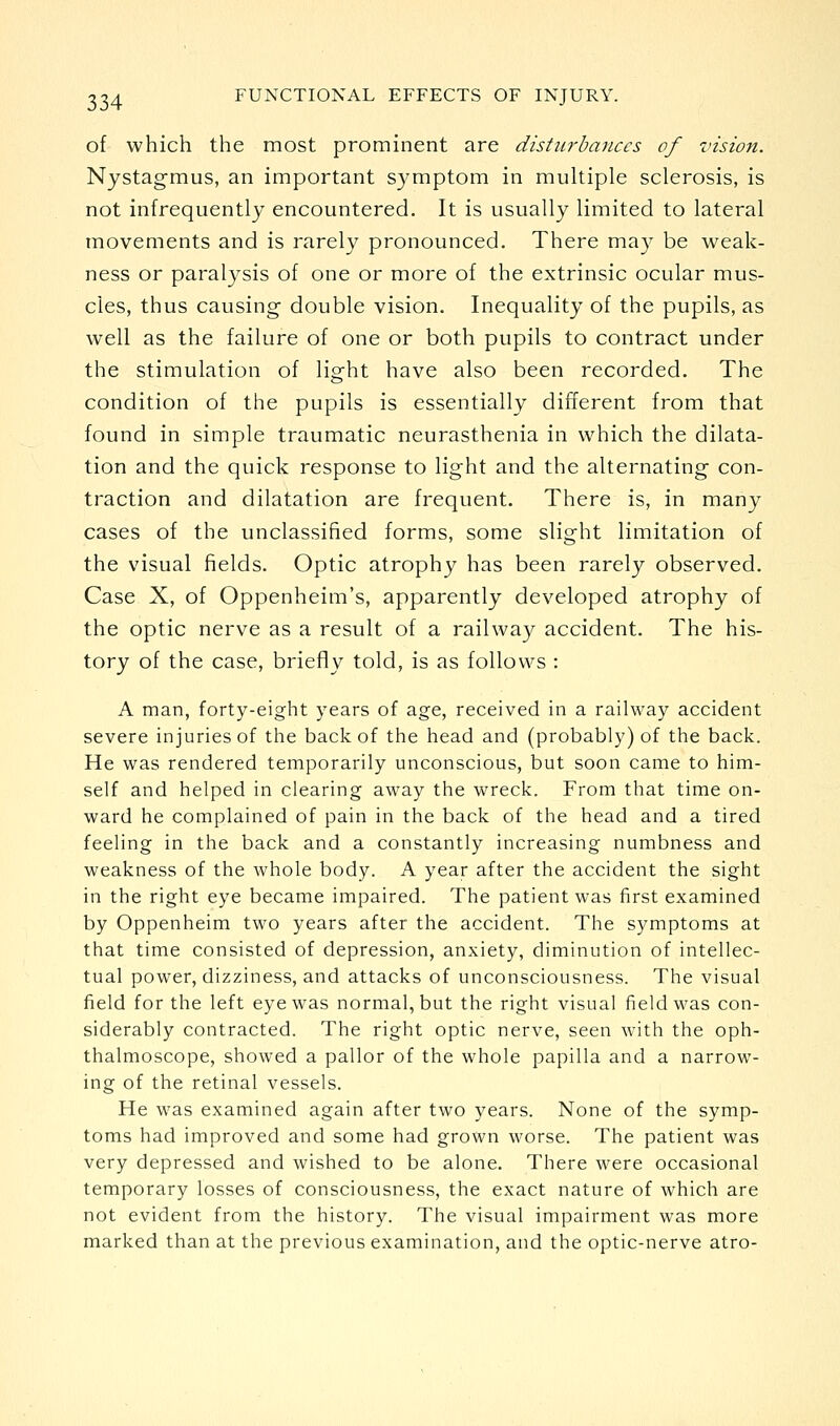 of which the most prominent are disturbances of vision. Nystagmus, an important symptom in multiple sclerosis, is not infrequently encountered. It is usually limited to lateral movements and is rarely pronounced. There may be weak- ness or paralysis of one or more of the extrinsic ocular mus- cles, thus causing double vision. Inequality of the pupils, as well as the failure of one or both pupils to contract under the stimulation of light have also been recorded. The condition of the pupils is essentially different fiom that found in simple traumatic neurasthenia in which the dilata- tion and the quick response to light and the alternating con- traction and dilatation are frequent. There is, in many cases of the unclassified forms, some slight limitation of the visual fields. Optic atrophy has been rarely observed. Case X, of Oppenheim's, apparently developed atrophy of the optic nerve as a result of a railway accident. The his- tory of the case, briefly told, is as follows : A man, forty-eight years of age, received in a railway accident severe injuries of the back of the head and (probably) of the back. He was rendered temporarily unconscious, but soon came to him- self and helped in clearing away the wreck. From that time on- ward he complained of pain in the back of the head and a tired feeling in the back and a constantly increasing numbness and weakness of the whole body. A year after the accident the sight in the right eye became impaired. The patient was first examined by Oppenheim two years after the accident. The symptoms at that time consisted of depression, anxiety, diminution of intellec- tual power, dizziness, and attacks of unconsciousness. The visual field for the left eye was normal, but the right visual field was con- siderably contracted. The right optic nerve, seen with the oph- thalmoscope, showed a pallor of the whole papilla and a narrow- ing of the retinal vessels. He was examined again after two years. None of the symp- toms had improved and some had grown worse. The patient was very depressed and wished to be alone. There were occasional temporary losses of consciousness, the exact nature of which are not evident from the history. The visual impairment was more marked than at the previous examination, and the optic-nerve atro-