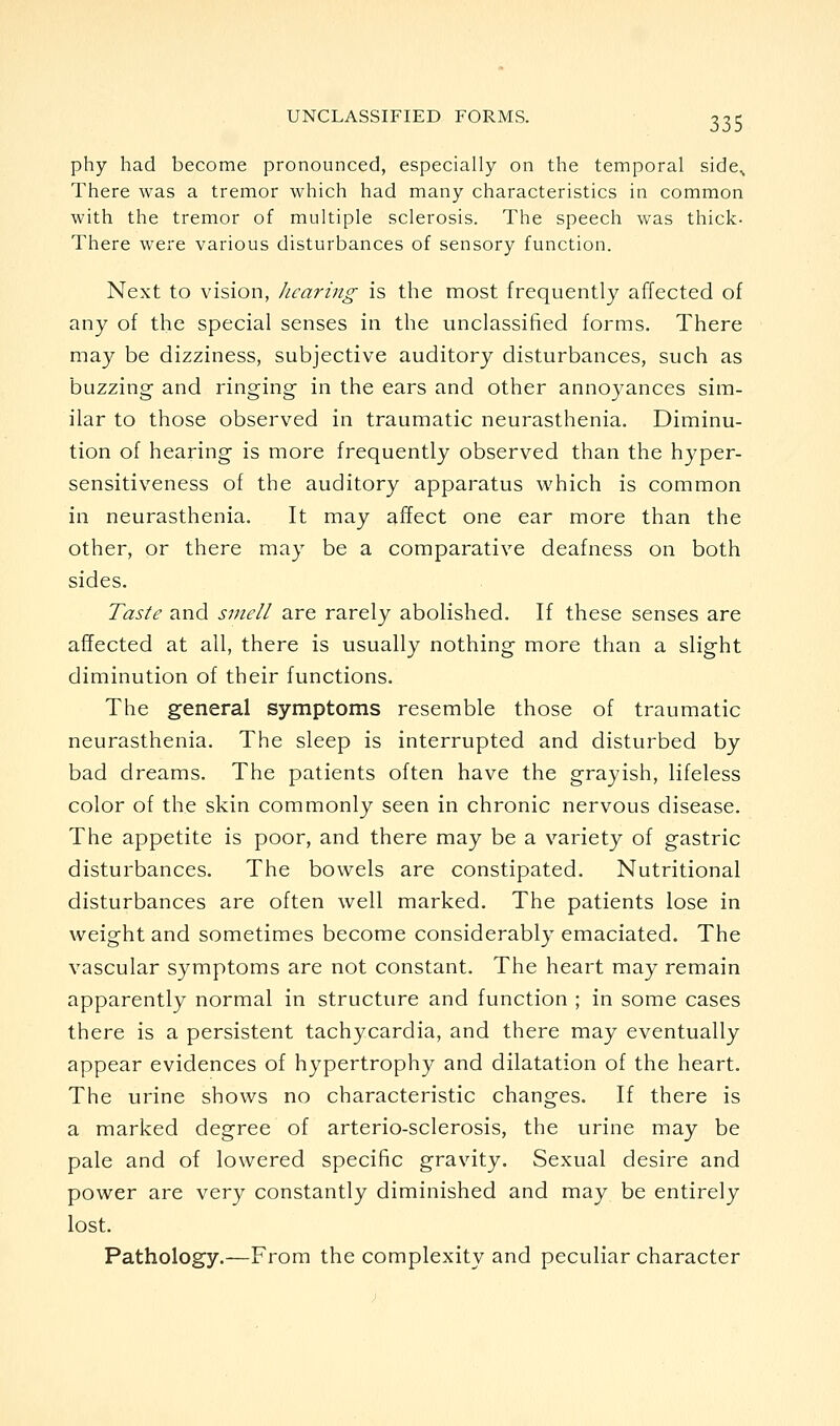 phy had become pronounced, especially on the temporal side^ There was a tremor which had many characteristics in common with the tremor of multiple sclerosis. The speech was thick. There were various disturbances of sensory function. Next to vision, hearing is the most frequently affected of any of the special senses in the unclassified forms. There may be dizziness, subjective auditory disturbances, such as buzzing and ringing- in the ears and other annoyances sim- ilar to those observed in traumatic neurasthenia. Diminu- tion of hearing is more frequently observed than the hyper- sensitiveness of the auditory apparatus which is common in neurasthenia. It may affect one ear more than the other, or there may be a comparative deafness on both sides. Taste and smell are rarely abolished. If these senses are affected at all, there is usually nothing more than a slight diminution of their functions. The general symptoms resemble those of traumatic neurasthenia. The sleep is interrupted and disturbed by bad dreams. The patients often have the grayish, lifeless color of the skin commonly seen in chronic nervous disease. The appetite is poor, and there may be a variety of gastric disturbances. The bowels are constipated. Nutritional disturbances are often well marked. The patients lose in weight and sometimes become considerably emaciated. The vascular symptoms are not constant. The heart may remain apparently normal in structure and function ; in some cases there is a persistent tachycardia, and there may eventually appear evidences of hypertrophy and dilatation of the heart. The urine shows no characteristic changes. If there is a marked degree of arterio-sclerosis, the urine may be pale and of lowered specific gravity. Sexual desire and power are very constantly diminished and may be entirely lost. Pathology.—From the complexity and peculiar character