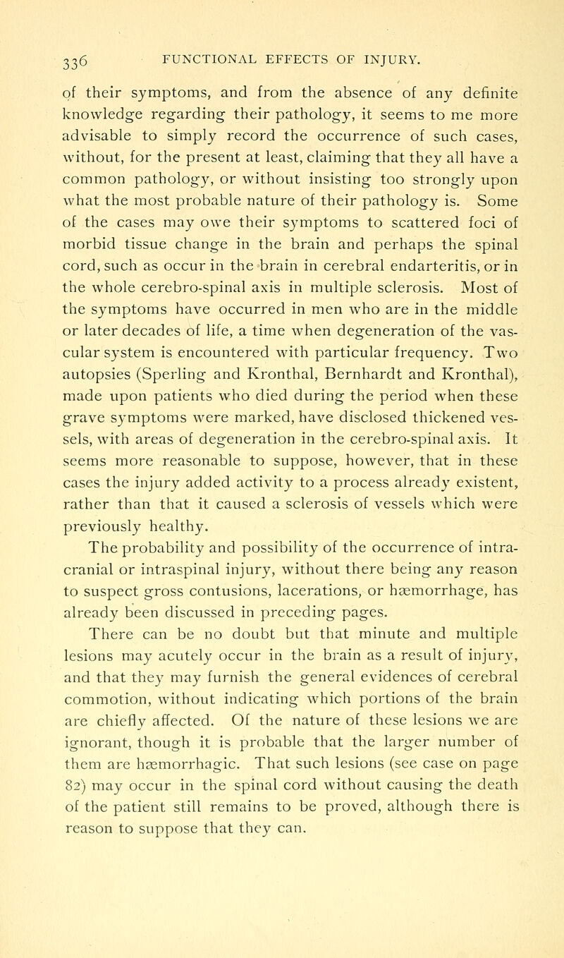 of their symptoms, and from the absence of any definite knowledge regarding their pathology, it seems to me more advisable to simply record the occurrence of such cases, without, for the present at least, claiming that they all have a common pathology, or without insisting too strongly upon what the most probable nature of their pathology is. Some of the cases may owe their symptoms to scattered foci of morbid tissue change in the brain and perhaps the spinal cord, such as occur in the brain in cerebral endarteritis, or in the whole cerebro-spinal axis in multiple sclerosis. Most of the symptoms have occurred in men who are in the middle or later decades of life, a time when degeneration of the vas- cular system is encountered with particular frequency. Two autopsies (Sperling and Kronthal, Bernhardt and Kronthal), made upon patients who died during the period when these grave symptoms were marked, have disclosed thickened ves- sels, with areas of degeneration in the cerebro-spinal axis. It seems more reasonable to suppose, however, that in these cases the injury added activity to a process already existent, rather than that it caused a sclerosis of vessels which were previously healthy. The probability and possibility of the occurrence of intra- cranial or intraspinal injury, without there being any reason to suspect gross contusions, lacerations, or hsemorrhage, has already been discussed in preceding pages. There can be no doubt but that minute and multiple lesions may acutely occur in the brain as a result of injury, and that they may furnish the general evidences of cerebral commotion, without indicating which portions of the brain are chief!v affected. Of the nature of these lesions we are ignorant, though it is probable that the larger number of them are hgemorrhagic. That such lesions (see case on page 82) may occur in the spinal cord without causing the death of the patient still remains to be proved, although there is reason to suppose that they can.
