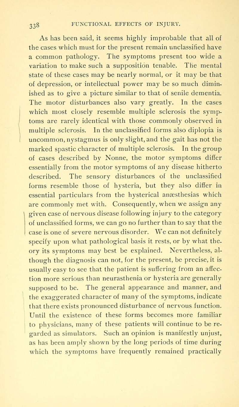 As has been said, it seems highly improbable that all of the cases which must for the present remain unclassified have a common pathology. The symptoms present too wide a variation to make such a supposition tenable. The mental state of these cases may be nearly normal, or it may be that of depression, or intellectual power may be so much dimin- ished as to give a picture similar to that of senile dementia. The motor disturbances also vary greatly. In the cases which most closely resemble multiple sclerosis the symp- toms are rarely identical with those commonly observed in multiple sclerosis. In the unclassified forms also diplopia is uncommon, nystagmus is only slight, and the gait has not the marked spastic character of multiple sclerosis. In the group of cases described by Nonne, the motor symptoms differ essentially from the motor symptoms of any disease hitherto described. The sensor^' disturbances of the unclassified forms resemble those of hysteria, but they also differ in essential particulars from the hysterical anaesthesias which are commonly met with. Consequently, when we assign any given case of nervous disease following injury to the category of unclassified forms, we can go no further than to say that the case is one of severe nervous disorder. We can not definitely specify upon what pathological basis it rests, or by what the- ory its symptoms may best be explained. Nevertheless, al- though the diagnosis can not, for the present, be precise, it is usually easy to see that the patient is suffering from an affec- tion more serious than neurasthenia or hysteria are generally supposed to be. The general appearance and manner, and the exaggerated character of many of the symptoms, indicate that there exists pronounced disturbance of nervous function. Until the existence of these forms becomes more familiar to physicians, many of these patients will continue to be re- garded as simulators. Such an opinion is manifestly unjust, as has been amply shown by the long periods of time during which the symptoms have frequently remained practically
