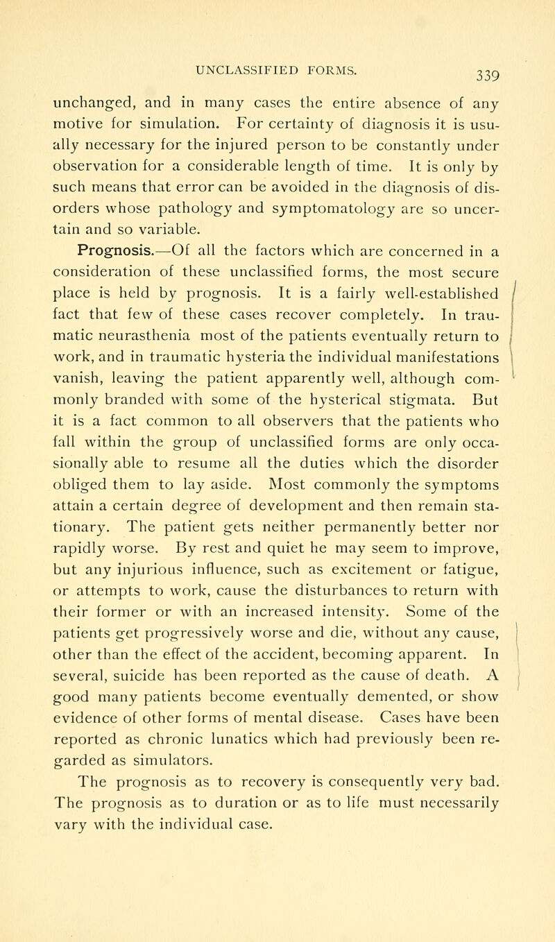 unchanged, and in many cases the entire absence of any motive for simulation. For certainty of diagnosis it is usu- ally necessary for the injured person to be constantly under observation for a considerable length of time. It is only by such means that error can be avoided in the diagnosis of dis- orders whose pathology and symptomatology are so uncer- tain and so variable. Prognosis.—Of all the factors which are concerned in a consideration of these unclassified forms, the most secure place is held by prognosis. It is a fairly well-established / fact that few of these cases recover completely. In trau- ; matic neurasthenia most of the patients eventually return to j work, and in traumatic hysteria the individual manifestations \ vanish, leaving the patient apparently well, although com- ^ monly branded with some of the hysterical stigmata. But it is a fact common to all observers that the patients who fall within the group of unclassified forms are only occa- sionally able to resume all the duties which the disorder obliged them to lay aside. Most commonly the symptoms attain a certain degree of development and then remain sta- tionary. The patient gets neither permanently better nor rapidly worse. By rest and quiet he may seem to improve, but any injurious influence, such as excitement or fatigue, or attempts to work, cause the disturbances to return with their former or with an increased intensity. Some of the patients get progressively worse and die, without any cause, other than the effect of the accident, becoming apparent. In several, suicide has been reported as the cause of death. A good many patients become eventually demented, or show evidence of other forms of mental disease. Cases have been reported as chronic lunatics which had previously been re- garded as simulators. The prognosis as to recovery is consequently very bad. The prognosis as to duration or as to life must necessarily vary with the individual case.