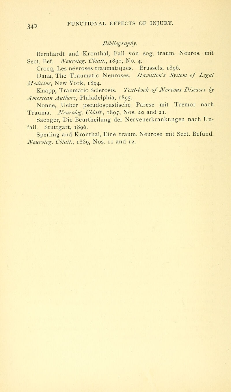 Bibliography. Bernhardt and Kronthal, Fall von sog. traum. Neuros. mit Sect. Bef. Neurolog. Cblatt., 1890, No. 4. Crocq, Les nevroses traumatiques. Brussels, 1896. Dana, The Traumatic Neuroses. Hamilton s System of Legal Medicine, New York, 1894. Knapp, Traumatic Sclerosis. Text-book of Nervous Diseases by American Authors, Philadelphia, 1895. Nonne, Ueber pseudospastische Parese mit Tremor nach Trauma. Neurolog. Cblatt., 1897, Nos. 20 and 21. Saenger, Die Beurtheilung der Nervenerkrankungen nach Un- fall, Stuttgart, 1896. Sperling and Kronthal, Eine traum. Neurose mit Sect. Befund.