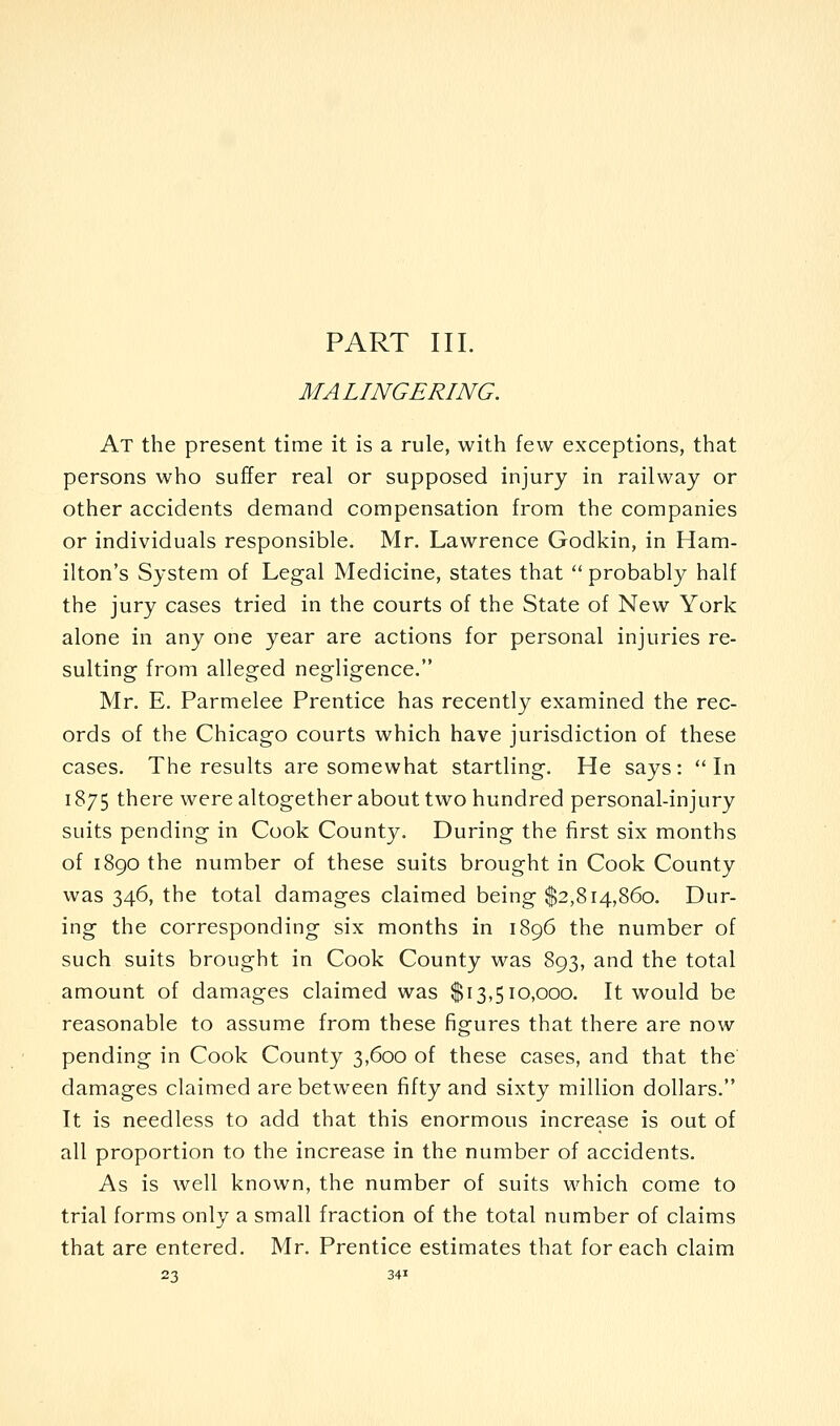 MALINGERING. At the present time it is a rule, with few exceptions, that persons who suffer real or supposed injury in railway or other accidents demand compensation from the companies or individuals responsible. Mr. Lawrence Godkin, in Ham- ilton's System of Legal Medicine, states that  probably half the jury cases tried in the courts of the State of New York alone in any one year are actions for personal injuries re- sulting from alleged negligence. Mr. E. Parmelee Prentice has recently examined the rec- ords of the Chicago courts which have jurisdiction of these cases. The results are somewhat startling. He says: In 1875 there were altogether about two hundred personal-injury suits pending in Cook County. During the first six months of 1890 the number of these suits brought in Cook County was 346, the total damages claimed being $2,814,860. Dur- ing the corresponding six months in 1896 the number of such suits brought in Cook County was 893, and the total amount of damages claimed was $13,510,000. It would be reasonable to assume from these figures that there are now pending in Cook County 3,600 of these cases, and that the damages claimed are between fifty and sixty million dollars. It is needless to add that this enormous increase is out of all proportion to the increase in the number of accidents. As is well known, the number of suits which come to trial forms only a small fraction of the total number of claims that are entered. Mr. Prentice estimates that for each claim 23 341